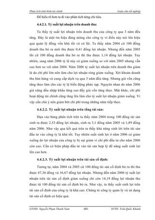 Phân tích tình hình tài chính                                 Luận văn tốt nghiệp

      Để hiểu rõ hơn ta đi vào phân tích từng chỉ tiêu.

      4.4.2.1. Tỷ suất lợi nhuận trên doanh thu:

      Ta thấy tỷ suất lợi nhuận trên doanh thu của công ty qua 3 năm đều
tăng. Đây là một tín hiệu đáng mừng cho công ty vì điều này nói lên hiệu
quả quản lý đồng vốn khá tốt và có lãi. Ta thấy năm 2004 cứ 100 đồng
doanh thu bỏ ra mới thu được 0,41 đồng lợi nhuận. Nhưng đến năm 2005
thì cứ 100 đồng doanh thu bỏ ra thì thu được 1,14 đồng lợi nhuận. Tuy
nhiên, sang năm 2006 tỷ lệ này có giảm xuống so với năm 2005 nhưng vẫn
cao hơn so với năm 2004. Năm 2006 tỷ suất lợi nhuận trên doanh thu giảm
là do chi phí lớn nên làm cho lợi nhuận ròng giảm xuống. Xét khoản doanh
thu bán hàng và cung cấp dịch vụ qua 3 năm đều tăng. Nhưng giá vốn cũng
tăng theo làm cho các tỷ lệ biến động phức tạp. Nguyên nhan do năm 2006
giá xăng dầu nhập khẩu tăng cao đẩy giá vốn tăng theo. Mặt khác, chi phí
hoạt động tài chính cũng tăng lên làm cho tỷ suất lợi nhuận giảm xuống. Vì
vậy cần chú ý nên giảm bớt chi phí trong những năm tiếp theo.

      4.4.2.2. Tỷ suất lợi nhuận trên tổng tài sản:

      Dựa vào bảng phân tích trên ta thấy năm 2004 trong 100 đồng tài sản
sinh ra được 2,53 đồng lợi nhuận, sinh ra 3,1 đồng năm 2005 và 1,89 đồng
năm 2006. Như vậy qua kết quả trên ta thấy khả năng sinh lời trên tài sản
đầu tư vào công ty là khá tốt. Tuy nhiên suất sinh lợi ở năm 2006 có giảm
xuống do lợi nhuận của công ty bị sụt giảm vì chi phí đầu tư cho năm 2006
còn cao. Cần có biện pháp đầu tư vào tài sản hợp lý để nâng suất sinh lợi
lên cao hơn.

      4.4.2.3. Tỷ suất lợi nhuận trên tài sản cố định:

      Tương tự, năm 2004 và 2005 cứ 100 đồng tài sản cố định bỏ ra thì thu
được 47,36 đồng và 16,67 đồng lợi nhuận. Nhưng đến năm 2006 tỷ suất lợi
nhuận trên tài sản cố định giảm xuống chỉ còn 14,19 đồng lợi nhuận thu
được từ 100 đồng tài sản cố định bỏ ra. Như vậy, ta thấy suất sinh lợi trên
tài sản cố định của công ty là khá cao. Chứng tỏ công ty quản lý và sử dụng
tài sản cố định có hiệu quả.


GVHD: Nguyễn Phạm Thanh Nam             -60-              SVTH: Trần Quốc Khánh
 