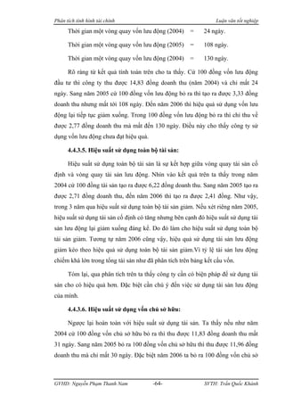 Phân tích tình hình tài chính                                   Luận văn tốt nghiệp

      Thời gian một vòng quay vốn lưu động (2004)     =    24 ngày.

      Thời gian một vòng quay vốn lưu động (2005)     =    108 ngày.

      Thời gian một vòng quay vốn lưu động (2004)     =    130 ngày.

      Rõ ràng từ kết quả tính toán trên cho ta thấy. Cứ 100 đồng vốn lưu động
đầu tư thì công ty thu được 14,83 đồng doanh thu (năm 2004) và chỉ mất 24
ngày. Sang năm 2005 cứ 100 đồng vốn lưu động bỏ ra thì tạo ra được 3,33 đồng
doanh thu nhưng mất tới 108 ngày. Đến năm 2006 thì hiệu quả sử dụng vốn lưu
động lại tiếp tục giảm xuống. Trong 100 đồng vốn lưu động bỏ ra thì chỉ thu về
được 2,77 đồng doanh thu mà mất đến 130 ngày. Điều này cho thấy công ty sử
dụng vốn lưu động chưa đạt hiệu quả.

      4.4.3.5. Hiệu suất sử dụng toàn bộ tài sản:

      Hiệu suất sử dụng toàn bộ tài sản là sự kết hợp giữa vòng quay tài sản cố
định và vòng quay tài sản lưu động. Nhìn vào kết quả trên ta thấy trong năm
2004 cứ 100 đồng tài sản tạo ra được 6,22 đồng doanh thu. Sang năm 2005 tạo ra
được 2,71 đồng doanh thu, đến năm 2006 thì tạo ra được 2,41 đồng. Như vậy,
trong 3 năm qua hiệu suất sử dụng toàn bộ tài sản giảm. Nếu xét riêng năm 2005,
hiệu suất sử dụng tài sản cố định có tăng nhưng bên cạnh đó hiệu suất sử dụng tài
sản lưu động lại giảm xuống đáng kể. Do đó làm cho hiệu suất sử dụng toàn bộ
tài sản giảm. Tương tự năm 2006 cũng vậy, hiệu quả sử dụng tài sản lưu động
giảm kéo theo hiệu quả sử dụng toàn bộ tài sản giảm.Vì tỷ lệ tài sản lưu động
chiếm khá lớn trong tổng tài sản như đã phân tích trên bảng kết cấu vốn.

      Tóm lại, qua phân tích trên ta thấy công ty cần có biện pháp để sử dụng tài
sản cho có hiệu quả hơn. Đặc biệt cần chú ý đến việc sử dụng tài sản lưu động
của mình.

      4.4.3.6. Hiệu suất sử dụng vốn chủ sở hữu:

      Ngược lại hoàn toàn với hiệu suất sử dụng tài sản. Ta thấy nếu như năm
2004 cứ 100 đồng vốn chủ sở hữu bỏ ra thì thu được 11,83 đồng doanh thu mất
31 ngày. Sang năm 2005 bỏ ra 100 đồng vốn chủ sở hữu thì thu được 11,96 đồng
doanh thu mà chỉ mất 30 ngày. Đặc biệt năm 2006 ta bỏ ra 100 đồng vốn chủ sở



GVHD: Nguyễn Phạm Thanh Nam            -64-                SVTH: Trần Quốc Khánh
 