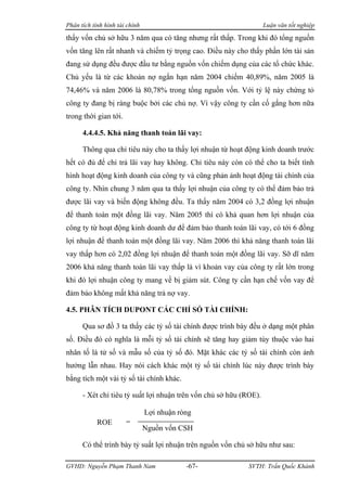 Phân tích tình hình tài chính                                       Luận văn tốt nghiệp

thấy vốn chủ sở hữu 3 năm qua có tăng nhưng rất thấp. Trong khi đó tổng nguồn
vốn tăng lên rất nhanh và chiếm tỷ trọng cao. Điều này cho thấy phần lớn tài sản
đang sử dụng đều được đầu tư bằng nguồn vốn chiếm dụng của các tổ chức khác.
Chủ yếu là từ các khoản nợ ngắn hạn năm 2004 chiếm 40,89%, năm 2005 là
74,46% và năm 2006 là 80,78% trong tổng nguồn vốn. Với tỷ lệ này chứng tỏ
công ty đang bị ràng buộc bởi các chủ nợ. Vì vậy công ty cần cố gắng hơn nữa
trong thời gian tới.

      4.4.4.5. Khả năng thanh toán lãi vay:

      Thông qua chỉ tiêu này cho ta thấy lợi nhuận từ hoạt động kinh doanh trước
hết có đủ để chi trả lãi vay hay không. Chỉ tiêu này còn có thể cho ta biết tình
hình hoạt động kinh doanh của công ty và cũng phản ảnh hoạt động tài chính của
công ty. Nhìn chung 3 năm qua ta thấy lợi nhuận của công ty có thể đảm bảo trả
được lãi vay và biến động không đều. Ta thấy năm 2004 có 3,2 đồng lợi nhuận
để thanh toán một đồng lãi vay. Năm 2005 thì có khả quan hơn lợi nhuận của
công ty từ hoạt động kinh doanh dư để đảm bảo thanh toán lãi vay, có tới 6 đồng
lợi nhuận để thanh toán một đồng lãi vay. Năm 2006 thì khả năng thanh toán lãi
vay thấp hơn có 2,02 đồng lợi nhuận để thanh toán một đồng lãi vay. Sỡ dĩ năm
2006 khả năng thanh toán lãi vay thấp là vì khoản vay của công ty rất lớn trong
khi đó lợi nhuận công ty mang về bị giảm sút. Công ty cần hạn chế vốn vay để
đảm bảo không mất khả năng trả nợ vay.

4.5. PHÂN TÍCH DUPONT CÁC CHỈ SỐ TÀI CHÍNH:

      Qua sơ đồ 3 ta thấy các tỷ số tài chính được trình bày đều ở dạng một phân
số. Điều đó có nghĩa là mỗi tỷ số tài chính sẽ tăng hay giảm tùy thuộc vào hai
nhân tố là tử số và mẫu số của tỷ số đó. Mặt khác các tỷ số tài chính còn ảnh
hưởng lẫn nhau. Hay nói cách khác một tỷ số tài chính lúc này được trình bày
bằng tích một vài tỷ số tài chính khác.

      - Xét chỉ tiêu tỷ suất lợi nhuận trên vốn chủ sở hữu (ROE).

                                Lợi nhuận ròng
            ROE        =
                                Nguồn vốn CSH

      Có thể trình bày tỷ suất lợi nhuận trên nguồn vốn chủ sở hữu như sau:

GVHD: Nguyễn Phạm Thanh Nam                 -67-            SVTH: Trần Quốc Khánh
 