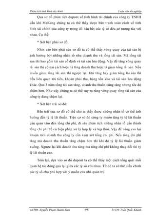 Phân tích tình hình tài chính                                Luận văn tốt nghiệp

      Qua sơ đồ phân tích dupont về tình hình tài chính của công ty TNHH
dầu khí MeKong chúng ta có thể thấy được bức tranh toàn cảnh về tình
hình tài chính của công ty trong đó hầu hết các tỷ số đều có tương tác với
nhau. Cụ thể:

      * Xét bên phải sơ đồ:

      Nhìn vào bên phải của sơ đồ ta có thể thấy vòng quay của tài sản bị
ảnh hưởng bởi những nhân tố như doanh thu và tổng tài sản. Mà tổng tài
sản thì bao gồm tài sản cố định và tài sản lưu động. Vậy để tăng vòng quay
tài sản thì có hai cách hoặc là tăng doanh thu hoặc là giảm tổng tài sản. Nếu
muốn giảm tổng tài sản thì ngược lại. Khi tăng hay giảm tổng tài sản thì
đều liên quan tới tiền, khoản phải thu, hàng tồn kho và tài sản lưu động
khác. Qua 3 năm tổng tài sản tăng, doanh thu thuần cũng tăng nhưng tốc độ
chậm hơn. Như vậy chúng ta có thể suy ra rằng vòng quay tổng tài sản của
công ty đang chậm lại.

      * Xét bên trái sơ đồ:

      Bên trái của sơ đồ có thể cho ta thấy được những nhân tố có thể ảnh
hưởng đến tỷ lệ lãi thuần. Trên cơ sở đó công ty muốn tăng tỷ lệ lãi thuần
cần quan tâm đến tổng chi phí, đi sâu phân tích những nhân tố cấu thành
tổng chi phí để có biện pháp xử lý hợp lý và kịp thời. Vậy để nâng cao lợi
nhuận trên doanh thu công ty cần xem xét tổng chi phí. Nếu tổng chi phí
tăng mà doanh thu thuần tăng chậm hơn thì khi đó tỷ lệ lãi thuần giảm
xuống. Ngược lại khi doanh thu tăng mà tổng chi phí không thay đổi thì tỷ
lệ lãi thuần cao.

      Tóm lại, dựa vào sơ đồ dupont ta có thể thấy một cách tổng quát mối
quan hệ tác động qua lại giữa các tỷ số với nhau. Từ đó ta có thể điều chỉnh
các tỷ số cho phù hợp với ý muốn của nhà quản trị.




GVHD: Nguyễn Phạm Thanh Nam          -69-               SVTH: Trần Quốc Khánh
 