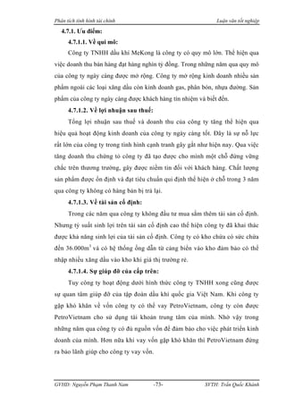 Phân tích tình hình tài chính                                Luận văn tốt nghiệp

   4.7.1. Ưu điểm:
      4.7.1.1. Về qui mô:
      Công ty TNHH dầu khí MeKong là công ty có quy mô lớn. Thể hiện qua
việc doanh thu bán hàng đạt hàng nghìn tỷ đồng. Trong những năm qua quy mô
của công ty ngày càng được mở rộng. Công ty mở rộng kinh doanh nhiều sản
phẩm ngoài các loại xăng dầu còn kinh doanh gas, phân bón, nhựa đường. Sản
phẩm của công ty ngày càng được khách hàng tín nhiệm và biết đến.
      4.7.1.2. Về lợi nhuận sau thuế:
      Tổng lợi nhuận sau thuế và doanh thu của công ty tăng thể hiện qua
hiệu quả hoạt động kinh doanh của công ty ngày càng tốt. Đây là sự nỗ lực
rất lớn của công ty trong tình hình cạnh tranh gây gắt như hiện nay. Qua việc
tăng doanh thu chứng tỏ công ty đã tạo được cho mình một chỗ đứng vững
chắc trên thương trường, gây được niềm tin đối với khách hàng. Chất lượng
sản phẩm được ổn định và đạt tiêu chuẩn qui định thể hiện ở chỗ trong 3 năm
qua công ty không có hàng bán bị trả lại.
      4.7.1.3. Về tài sản cố định:
      Trong các năm qua công ty không đầu tư mua sắm thêm tài sản cố định.
Nhưng tỷ suất sinh lợi trên tài sản cố định cao thể hiện công ty đã khai thác
được khả năng sinh lợi của tài sản cố định. Công ty có kho chứa có sức chứa
đến 36.000m3 và có hệ thống ống dẫn từ cảng biển vào kho đảm bảo có thể
nhập nhiều xăng dầu vào kho khi giá thị trường rẻ.
      4.7.1.4. Sự giúp đỡ của cấp trên:
      Tuy công ty hoạt động dưới hình thức công ty TNHH xong cũng được
sự quan tâm giúp đỡ của tập đoàn dầu khí quốc gia Việt Nam. Khi công ty
gặp khó khăn về vốn công ty có thể vay PetroVietnam, công ty còn được
PetroVietnam cho sử dụng tài khoản trung tâm của mình. Nhờ vậy trong
những năm qua công ty có đủ nguồn vốn để đảm bảo cho việc phát triển kinh
doanh của mình. Hơn nữa khi vay vốn gặp khó khăn thì PetroVietnam đứng
ra bảo lãnh giúp cho công ty vay vốn.




GVHD: Nguyễn Phạm Thanh Nam             -73-            SVTH: Trần Quốc Khánh
 