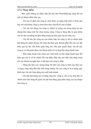 Phân tích tình hình tài chính                                 Luận văn tốt nghiệp

4.7.2. Nhược điểm:
      Bên cạnh những ưu điểm như đã nên trên PetroMeKong cũng tồn tại
một số nhược điểm như sau:
      - Tài sản cố định của công ty chưa được sử dụng một cách có hiệu quả
hay nói cách khác công ty chưa khai thác triệt để tài sản cố định.
      - Tài sản lưu động của công ty chiếm tỷ trọng cao trong tổng tài sản
nhưng khả năng sinh lợi chưa tương xứng. Công ty đang đầu tư quá nhiều
vào tài sản lưu động mà khả năng mang lại hiệu quả của nó chưa cao.
      - Tốc độ thu hồi công nợ còn chậm mặc dù công ty đã có chính sách
bán hàng trả chậm nhưng vẫn chưa đạt hiệu quả. Khoản phải thu còn cao thể
hiện qua kỳ thu tiền bình quân tăng lên. Nếu giải quyết được vấn đề này
công ty có thể giảm được các khoản phải trả và tăng khả năng thanh toán.
      - Khả năng thanh toán chưa cao: tình hình và khả năng thanh toán thể
hiện qua các tỷ số tài chính vẫn còn thấp, điều này cho thấy khả năng trang
trải các khoản nợ ngắn hạn và dài hạn của công ty thấp.
      - Hàng tồn kho cao: lượng hàng tồn kho của công ty hiện nay khá cao
và ngày càng tăng dẫn đến tình trạng lượng vốn của công ty bị ứ đọng, gây
thiếu hụt vốn cho hoạt động sản xuất kinh doanh.
      - Chi phí bán hàng cao và đang tăng lên: công ty cần có sự thay đổi về
chính sách bán hàng để giảm chi phí bán hàng góp phần nâng cao lợi nhuận
cho công ty.




GVHD: Nguyễn Phạm Thanh Nam           -74-                SVTH: Trần Quốc Khánh
 