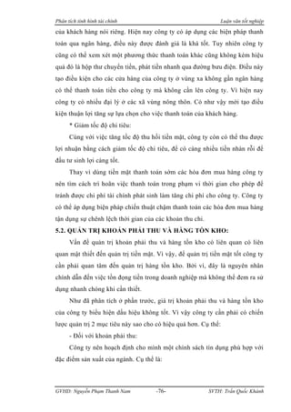 Phân tích tình hình tài chính                                 Luận văn tốt nghiệp

của khách hàng nói riêng. Hiện nay công ty có áp dụng các biện pháp thanh
toán qua ngân hàng, điều này được đánh giá là khá tốt. Tuy nhiên công ty
cũng có thể xem xét một phương thức thanh toán khác cũng không kém hiệu
quả đó là hộp thư chuyển tiền, phát tiền nhanh qua đường bưu điện. Điều này
tạo điều kiện cho các cửa hàng của công ty ở vùng xa không gần ngân hàng
có thể thanh toán tiền cho công ty mà không cần lên công ty. Vì hiện nay
công ty có nhiều đại lý ở các xã vùng nông thôn. Có như vậy mới tạo điều
kiện thuận lợi tăng sự lựa chọn cho việc thanh toán của khách hàng.
      * Giảm tốc độ chi tiêu:
      Cùng với việc tăng tốc độ thu hồi tiền mặt, công ty còn có thể thu được
lợi nhuận bằng cách giảm tốc độ chi tiêu, để có càng nhiều tiền nhàn rỗi để
đầu tư sinh lợi càng tốt.
      Thay vì dùng tiền mặt thanh toán sớm các hóa đơn mua hàng công ty
nên tìm cách trì hoãn việc thanh toán trong phạm vi thời gian cho phép để
tránh được chi phí tài chính phát sinh làm tăng chi phí cho công ty. Công ty
có thể áp dụng biện pháp chiến thuật chậm thanh toán các hóa đơn mua hàng
tận dụng sự chênh lệch thời gian của các khoản thu chi.
5.2. QUẢN TRỊ KHOẢN PHẢI THU VÀ HÀNG TỒN KHO:
      Vấn đề quản trị khoản phải thu và hàng tồn kho có liên quan có liên
quan mật thiết đến quản trị tiền mặt. Vì vậy, để quản trị tiền mặt tốt công ty
cần phải quan tâm đến quản trị hàng tồn kho. Bởi vì, đây là nguyên nhân
chính dẫn đến việc tồn đọng tiền trong doanh nghiệp mà không thể đem ra sử
dụng nhanh chóng khi cần thiết.
      Như đã phân tích ở phần trước, giá trị khoản phải thu và hàng tồn kho
của công ty biểu hiện dấu hiệu không tốt. Vì vậy công ty cần phải có chiến
lược quản trị 2 mục tiêu này sao cho có hiệu quả hơn. Cụ thể:
      - Đối với khoản phải thu:
      Công ty nên hoạch định cho mình một chính sách tín dụng phù hợp với
đặc điểm sản xuất của ngành. Cụ thể là:



GVHD: Nguyễn Phạm Thanh Nam          -76-                 SVTH: Trần Quốc Khánh
 