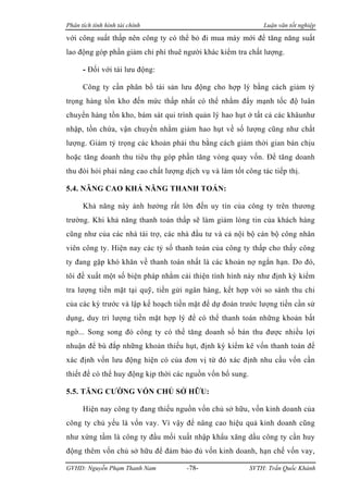 Phân tích tình hình tài chính                                  Luận văn tốt nghiệp

với công suất thấp nên công ty có thể bỏ đi mua máy mới để tăng năng suất
lao động góp phần giảm chi phí thuê người khác kiểm tra chất lượng.

      - Đối với tài lưu động:

      Công ty cần phân bổ tài sản lưu động cho hợp lý bằng cách giảm tỷ
trọng hàng tồn kho đến mức thấp nhất có thể nhằm đẩy mạnh tốc độ luân
chuyển hàng tồn kho, bám sát qui trình quản lý hao hụt ở tất cả các khâunhư
nhập, tồn chứa, vận chuyển nhằm giảm hao hụt về số lượng cũng như chất
lượng. Giảm tỷ trọng các khoản phải thu bằng cách giảm thời gian bán chịu
hoặc tăng doanh thu tiêu thụ góp phần tăng vòng quay vốn. Để tăng doanh
thu đòi hỏi phải nâng cao chất lượng dịch vụ và làm tốt công tác tiếp thị.

5.4. NÂNG CAO KHẢ NĂNG THANH TOÁN:

      Khả năng này ảnh hưởng rất lớn đến uy tín của công ty trên thương
trường. Khi khả năng thanh toán thấp sẽ làm giảm lòng tin của khách hàng
cũng như của các nhà tài trợ, các nhà đầu tư và cả nội bộ cán bộ công nhân
viên công ty. Hiện nay các tỷ số thanh toán của công ty thấp cho thấy công
ty đang gặp khó khăn về thanh toán nhất là các khoản nợ ngắn hạn. Do đó,
tôi đề xuất một số biện pháp nhằm cải thiện tình hình này như định kỳ kiểm
tra lượng tiền mặt tại quỹ, tiền gửi ngân hàng, kết hợp với so sánh thu chi
của các kỳ trước và lập kế hoạch tiền mặt để dự đoán trước lượng tiền cần sử
dụng, duy trì lượng tiền mặt hợp lý để có thể thanh toán những khoản bất
ngờ... Song song đó công ty có thể tăng doanh số bán thu được nhiều lợi
nhuận để bù đắp những khoản thiếu hụt, định kỳ kiểm kê vốn thanh toán để
xác định vốn lưu động hiện có của đơn vị từ đó xác định nhu cầu vốn cần
thiết để có thể huy động kịp thời các nguồn vốn bổ sung.

5.5. TĂNG CƯỜNG VỐN CHỦ SỞ HỮU:

      Hiện nay công ty đang thiếu nguồn vốn chủ sở hữu, vốn kinh doanh của
công ty chủ yếu là vốn vay. Vì vậy để nâng cao hiệu quả kinh doanh cũng
như xứng tầm là công ty đầu mối xuất nhập khẩu xăng dầu công ty cần huy
động thêm vốn chủ sở hữu để đảm bảo đủ vốn kinh doanh, hạn chế vốn vay,

GVHD: Nguyễn Phạm Thanh Nam           -78-                 SVTH: Trần Quốc Khánh
 