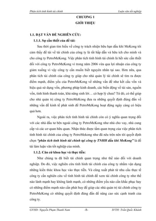 Phân tích tình hình tài chính                                  Luận văn tốt nghiệp

                                     CHƯƠNG 1
                                     GIỚI THIỆU


1.1. ĐẶT VẤN ĐỀ NGHIÊN CỨU:
   1.1.1. Sự cần thiết của đề tài:
      Sau thời gian tìm hiểu về công ty trách nhiện hữu hạn dầu khí MeKong tôi
cảm thấy đề tài về tài chính của công ty là rất hấp dẫn và hữu ích cho mình và
cho công ty PetroMeKong. Việc phân tích tình hình tài chính là hết sức cần thiết
đối với công ty PetroMeKong vì trong năm 2006 vừa qua lợi nhuận của công ty
giảm xuống vì vậy công ty cần muốn biết nguyên nhân tại sao. Hơn nữa, qua
phân tích tài chính của công ty giúp cho nhà quản lý tài chính sẽ tìm ra được
điểm mạnh, điểm yếu của PetroMeKong về những vấn đề như kết cấu vốn và
hiệu quả sử dụng vốn, phương pháp kinh doanh, các biến động về tài sản, nguồn
vốn, tình hình thanh toán, khả năng sinh lời… có hợp lý chưa? Từ đó, có thể giúp
cho nhà quản trị công ty PetroMeKong đưa ra những quyết định đúng đắn về
những vấn đề kinh tế phát sinh để PetroMeKong hoạt động ngày càng có hiệu
quả hơn.
      Ngoài ra, việc phân tích tình hình tài chính còn có ý nghĩa quan trọng đối
với các nhà đầu tư bên ngoài công ty PetroMeKong như nhà cho vay, nhà cung
cấp và các cơ quan hữu quan. Nhận thức được tầm quan trọng của việc phân tích
tình hình tài chính của công ty PetroMekong như đã nêu trên nên tôi quyết định
chọn “phân tích tình hình tài chính tại công ty TNHH dầu khí MeKong” là đề
tài làm luận văn tốt nghiệp của mình.
   1.1.2. Căn cứ khoa học và thực tiễn:
      Như chúng ta đã biết tài chính quan trọng như thế nào đối với doanh
nghiệp. Do đó, việc nghiên cứu tình hình tài chính của công ty nhằm vận dụng
những kiến thức khoa học vào thực tiễn. Và cũng xuất phát từ nhu cầu thực tế
công ty cần nghiên cứu về tình hình tài chính để xem tài chính công ty như thế
nào lành mạnh hay không lành mạnh, có những điểm yếu nào cần khắc phục hay
có những điểm mạnh nào cần phát huy để giúp các nhà quản trị tài chính công ty
PetroMeKong có những quyết định đúng đắn để nâng cao sức cạnh tranh của
công ty.


GVHD: Nguyễn Phạm Thanh Nam              -8-               SVTH: Trần Quốc Khánh
 