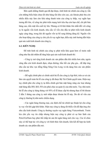 Phân tích tình hình tài chính                                     Luận văn tốt nghiệp

      Bên cạnh những thành quả đã đạt được, tình hình tài chính của công ty vẫn
còn những biểu hiện chưa tốt như hàng tồn kho còn cao, các khoản phải thu còn
nhiều điều này làm cho khả năng thanh toán của công ty thấp, vay ngắn hạn
tương đối lớn, về công tác phát triển mạng lưới tiêu thụ còn hạn chế, chi phí bán
hàng cao, tiền mặt tồn cuối kỳ lớn. Nhưng có lẽ khó khăn lớn nhất đối với công
ty là nguồn vốn kinh doanh, nhu cầu về vốn cho đầu tư phát triển kinh doanh
ngày càng tăng, trong khi đó nguồn vốn tự bổ sung không đáng kể. Nguồn vốn
cho hoạt động của công ty chủ yếu là vay ngắn hạn, điều này ảnh hưởng đến hiệu
quả sản xuất kinh doanh của công ty.

6.2. KIẾN NGHỊ:

      Để tình hình tài chính của công ty phát triển khả quan hơn về trước mắt
cũng như lâu dài nhằm để tăng hiệu quả sản xuất kinh doanh thì:

      - Công ty mở rộng kinh doanh các sản phẩm dầu khí nhiều hơn nữa, ngoìa
xăng dầu còn kinh doanh đạm, nhựa đường, hầu hết các phụ gia... để đáp ứng
nhu cầu tại khu vực đồng bằng Sông Cửu Long và đa dạng hóa các sản phẩm
kinh doanh.

      - Đề nghị chính phủ có chính sách bù lỗ cho công ty kịp thời, trên cơ sở các
báo cáo quyết toán bù lỗ của công ty đã được Bộ Tài Chính quyết toán. Hiện nay
tuy chính phủ cho công ty tự điều chỉnh giá bán mặt hàng xăng các loại nhưng
mặt hàng dầu DO, KO, FO còn phải chịu sự quản lý của nhà nước. Tuy nhà nước
bù lỗ cho công ty hàng tháng với 95% số lỗ được cấp bù nhưng thực tế thì khoản
2 đến 3 tháng sau công ty mới nhận được khoản bù lỗ này. Do đó số vốn của
công ty thường bị nhà nước chiếm dụng.

      - Các ngân hàng thương mại, các định chế tài chính tạo thuận lợi cho công
ty vay vốn khi gặp khó khăn. Hiện nay công ty đang rất thiếu vốn để đáp ứng cho
nhu cầu kinh doanh. Công ty thường xuyên vay ngân hàng Vietcombank. Trước
kia chủ yếu vay tín chấp nhưng hiện nay công ty phải có sự bảo lãnh của
PetroVietNam hay phải thế chấp tài sản thì ngân hàng mới cho vay. Các tổ chức
này có thể hợp tác với công ty với hình thức liên doanh, liên kết để hợp tác kinh
doanh các sản phẩm dầu mỏ.



GVHD: Nguyễn Phạm Thanh Nam             -81-                SVTH: Trần Quốc Khánh
 