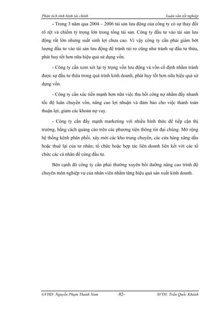 Phân tích tình hình tài chính                                  Luận văn tốt nghiệp

      - Trong 3 năm qua 2004 – 2006 tài sản lưu động của công ty có sự thay đổi
rõ rệt và chiếm tỷ trọng lớn trong tổng tài sản. Công ty đầu tư vào tài sản lưu
động rất lớn nhưng suất sinh lợi chưa cao. Vì vậy công ty cần phải giảm bớt
lượng đầu tư vào tài sản lưu động để tránh rủi ro cũng như tránh sự đầu tư thừa,
phát huy tốt hơn nữa hiệu quả sử dụng vốn.

      - Công ty cần xem xét lại tỷ trọng vốn lưu động và vốn cố định nhằm tránh
được sự đầu tư thừa trong quá trình kinh doanh, phát huy tốt hơn nữa hiệu quả sử
dụng vốn.

      - Công ty cần xúc tiến mạnh hơn nữa việc thu hồi công nợ nhằm đẩy nhanh
tốc độ luân chuyển vốn, nâng cao lợi nhuận và đảm bảo cho việc thanh toán
thuận lợi, giảm các khoản nợ vay.

      - Công ty cần đẩy mạnh marketing với nhiều hình thức để tiếp cận thị
trường, bằng cách quảng cáo trên các phương tiện thông tin đại chúng. Mở rộng
hệ thống kênh phân phối, xây mới các kho trung chuyển, các cửa hàng xăng dầu
hoặc thuê lại của tư nhân; tổ chức hoặc hợp tác liên doanh liên kết với các tổ
chức các cá nhân để cùng đầu tư.

      Bên cạnh đó công ty cần phải thường xuyên bồi dưỡng nâng cao trình độ
chuyên môn nghiệp vụ của nhân viên nhằm tăng hiệu quả sản xuất kinh doanh.




GVHD: Nguyễn Phạm Thanh Nam           -82-                SVTH: Trần Quốc Khánh
 