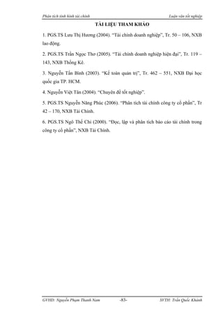 Phân tích tình hình tài chính                               Luận văn tốt nghiệp

                                TÀI LIỆU THAM KHẢO

1. PGS.TS Lưu Thị Hương (2004). “Tài chính doanh nghiệp”, Tr. 50 – 106, NXB
lao động.

2. PGS.TS Trần Ngọc Thơ (2005). “Tài chính doanh nghiệp hiện đại”, Tr. 119 –
143, NXB Thống Kê.

3. Nguyễn Tấn Bình (2003). “Kế toán quản trị”, Tr. 462 – 551, NXB Đại học
quốc gia TP. HCM.

4. Nguyễn Việt Tân (2004). “Chuyên đề tốt nghiệp”.

5. PGS.TS Nguyễn Năng Phúc (2006). “Phân tích tài chính công ty cổ phần”, Tr
42 – 170, NXB Tài Chính.

6. PGS.TS Ngô Thế Chi (2000). “Đọc, lập và phân tích báo cáo tài chính trong
công ty cổ phần”, NXB Tài Chính.




GVHD: Nguyễn Phạm Thanh Nam             -83-           SVTH: Trần Quốc Khánh
 