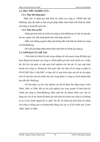 Phân tích tình hình tài chính                                       Luận văn tốt nghiệp

1.2. MỤC TIÊU NGHIÊN CỨU:
   1.2.1. Mục tiêu tổng quát:
      Phân tích và đánh giá tình hình tài chính của công ty TNHH dầu khí
MeKong. Qua đó, định ra một số giải pháp nhằm hoàn thiện tình hình tài chính
của công ty trong thời gian tới.
   1.2.2. Mục tiêu cụ thể:
      - Đánh giá tình hình tài chính của công ty PetroMeKong về một số mặt như
tài sản, nguồn vốn, khả năng thanh toán, khả năng sinh lời...
      - Phân tích những nguyên nhân ảnh hưởng đến tình hình tài chính của công
ty PetroMeKong.
      - Đề xuất giải pháp nhằm hoàn thiện tình hình tài chính của công ty.
1.3. GIỚI HẠN CỦA ĐỀ TÀI:
      - Tình hình tài chính là một trong những chỉ tiêu quan trọng để đánh giá
hoạt động kinh doanh của công ty. Muốn đánh giá một cách chính xác và đầy
đủ, đòi hỏi cần phải có một quá trình nghiên cứu lâu dài về mọi mặt kinh
doanh của công ty. Nhưng do thời gian tiếp xúc thực tế tại công ty ngắn từ
05/03/2007 đến 11/06/2007 và hạn chế về mặt kiến thức nên đề tài chỉ phân
tích số liệu báo cáo tài chính chủ yếu trong phạm vi công ty trách nhiệm hữu
hạn dầu khí MeKong.
      - Số liệu phục vụ cho việc nghiên cứu đề tài được thu thập trong 3 năm
2004, 2005 và 2006. Đề tài chủ yếu nghiên cứu xoay quanh về tình hình tài
chính của công ty PetroMeKong. Bên cạnh đó, do nhược điểm của việc sử
dụng các chỉ số tài chính để đánh giá tình hình tài chính của công ty là không
có tỷ số tài chính ngành để so sánh. Do đó, tôi đánh giá tình hình tài chính
của công ty thông qua xu hướng biến động của các tỷ số tài chính qua 3 năm
2004, 2005 và 2006.




GVHD: Nguyễn Phạm Thanh Nam             -9-                     SVTH: Trần Quốc Khánh
 