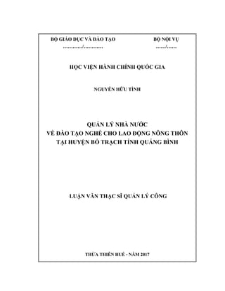 BỘ GIÁO DỤC VÀ ĐÀO TẠO BỘ NỘI VỤ
…………/………… ……/……
HỌC VIỆN HÀNH CHÍNH QUỐC GIA
NGUYỄN HỮU TÌNH
QUẢN LÝ NHÀ NƯỚC
VỀ ĐÀO TẠO NGHỀ CHO LAO ĐỘNG NÔNG THÔN
TẠI HUYỆN BỐ TRẠCH TỈNH QUẢNG BÌNH
LUẬN VĂN THẠC SĨ QUẢN LÝ CÔNG
THỪA THIÊN HUẾ - NĂM 2017
 