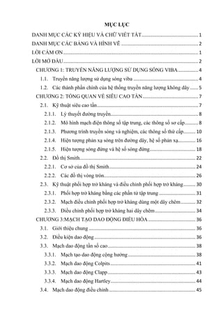 MỤC LỤC
DANH MỤC CÁC KÝ HIỆU VÀ CHỮ VIẾT TẮT..........................................1
DANH MỤC CÁC BẢNG VÀ HÌNH VẼ .........................................................2
CẢM ƠN....................................................................................................1
LỜI MỞ ĐẦU....................................................................................................2
CHƢƠNG 1: TRUYỀN NĂNG LƢỢNG SỬ DỤNG SÓNG VIBA...............4
1.1. Truyền năng lƣợng sử dụng sóng viba ................................................4
1.2. Các thành phần chính của hệ thống truyền năng lƣợng không dây ......5
CHƢƠNG 2: TỔNG QUAN VỀ SIÊU CAO TẦN.........................................7
2.1. Kỹ thuật siêu cao tần...........................................................................7
2.1.1. Lý thuyết đƣờng truyền.................................................................8
2.1.2. Mô hình mạch điện thông số tập trung, các thông số sơ cấp..........8
2.1.3. Phƣơng trình truyền sóng và nghiệm, các thông số thứ cấp.........10
2.1.4. Hiện tƣợng phản xạ sóng trên đƣờng dây, hệ số phản xạ.............16
2.1.5. Hiện tƣợng sóng đứng và hệ số sóng đứng..................................18
2.2. Đồ thị Smith......................................................................................22
2.2.1. Cơ sở của đồ thị Smith................................................................ 24
2.2.2. Các đồ thị vòng tròn....................................................................26
2.3. Kỹ thuật phối hợp trở kháng và điều chỉnh phối hợp trở kháng.........30
2.3.1. Phối hợp trở kháng bằng các phần tử tập trung ...........................31
2.3.2. Mạch điều chỉnh phối hợp trở kháng dùng một dây chêm...........32
2.3.3. Điều chỉnh phối hợp trở kháng hai dây chêm..............................34
CHƢƠNG 3:MẠCH TẠO DAO ĐỘNG ĐIỀU HÒA...................................36
3.1. Giới thiệu chung ...............................................................................36
3.2. Điều kiện dao động...........................................................................36
3.3. Mạch dao động tần số cao.................................................................38
3.3.1. Mạch tạo dao động cộng hƣởng..................................................38
3.3.2. Mạch dao động Colpits...............................................................41
3.3.3. Mạch dao động Clapp.................................................................43
3.3.4. Mạch dao động Hartley...............................................................44
3.4. Mạch dao động điều chỉnh ................................................................ 45
 