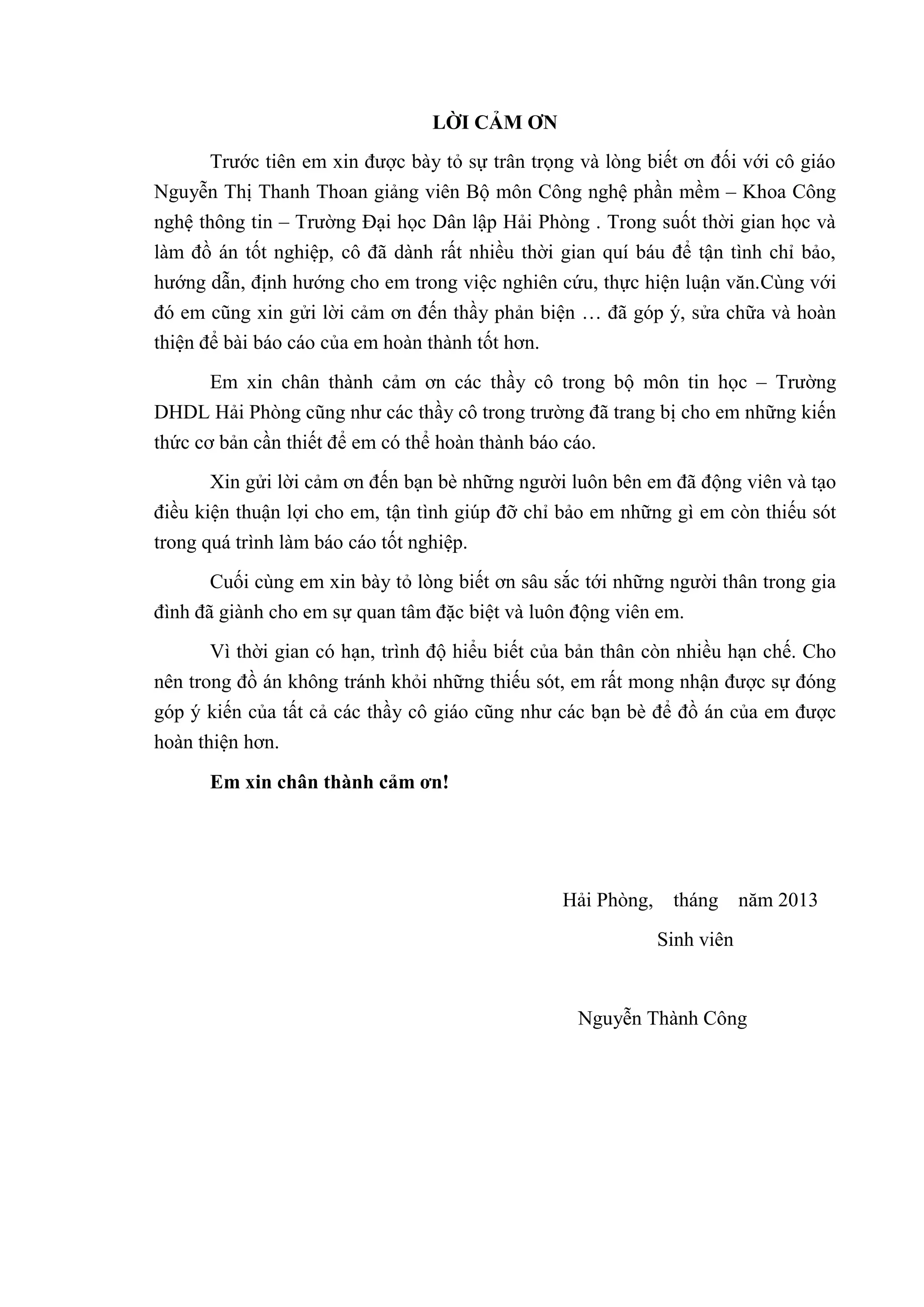LỜI CẢM ƠN
Trước tiên em xin được bày tỏ sự trân trọng và lòng biết ơn đối với cô giáo
Nguyễn Thị Thanh Thoan giảng viên Bộ môn Công nghệ phần mềm – Khoa Công
nghệ thông tin – Trường Đại học Dân lập Hải Phòng . Trong suốt thời gian học và
làm đồ án tốt nghiệp, cô đã dành rất nhiều thời gian quí báu để tận tình chỉ bảo,
hướng dẫn, định hướng cho em trong việc nghiên cứu, thực hiện luận văn.Cùng với
đó em cũng xin gửi lời cảm ơn đến thầy phản biện … đã góp ý, sửa chữa và hoàn
thiện để bài báo cáo của em hoàn thành tốt hơn.
Em xin chân thành cảm ơn các thầy cô trong bộ môn tin học – Trường
DHDL Hải Phòng cũng như các thầy cô trong trường đã trang bị cho em những kiến
thức cơ bản cần thiết để em có thể hoàn thành báo cáo.
Xin gửi lời cảm ơn đến bạn bè những người luôn bên em đã động viên và tạo
điều kiện thuận lợi cho em, tận tình giúp đỡ chỉ bảo em những gì em còn thiếu sót
trong quá trình làm báo cáo tốt nghiệp.
Cuối cùng em xin bày tỏ lòng biết ơn sâu sắc tới những người thân trong gia
đình đã giành cho em sự quan tâm đặc biệt và luôn động viên em.
Vì thời gian có hạn, trình độ hiểu biết của bản thân còn nhiều hạn chế. Cho
nên trong đồ án không tránh khỏi những thiếu sót, em rất mong nhận được sự đóng
góp ý kiến của tất cả các thầy cô giáo cũng như các bạn bè để đồ án của em được
hoàn thiện hơn.
Em xin chân thành cảm ơn!
Hải Phòng, tháng năm 2013
Sinh viên
Nguyễn Thành Công
 