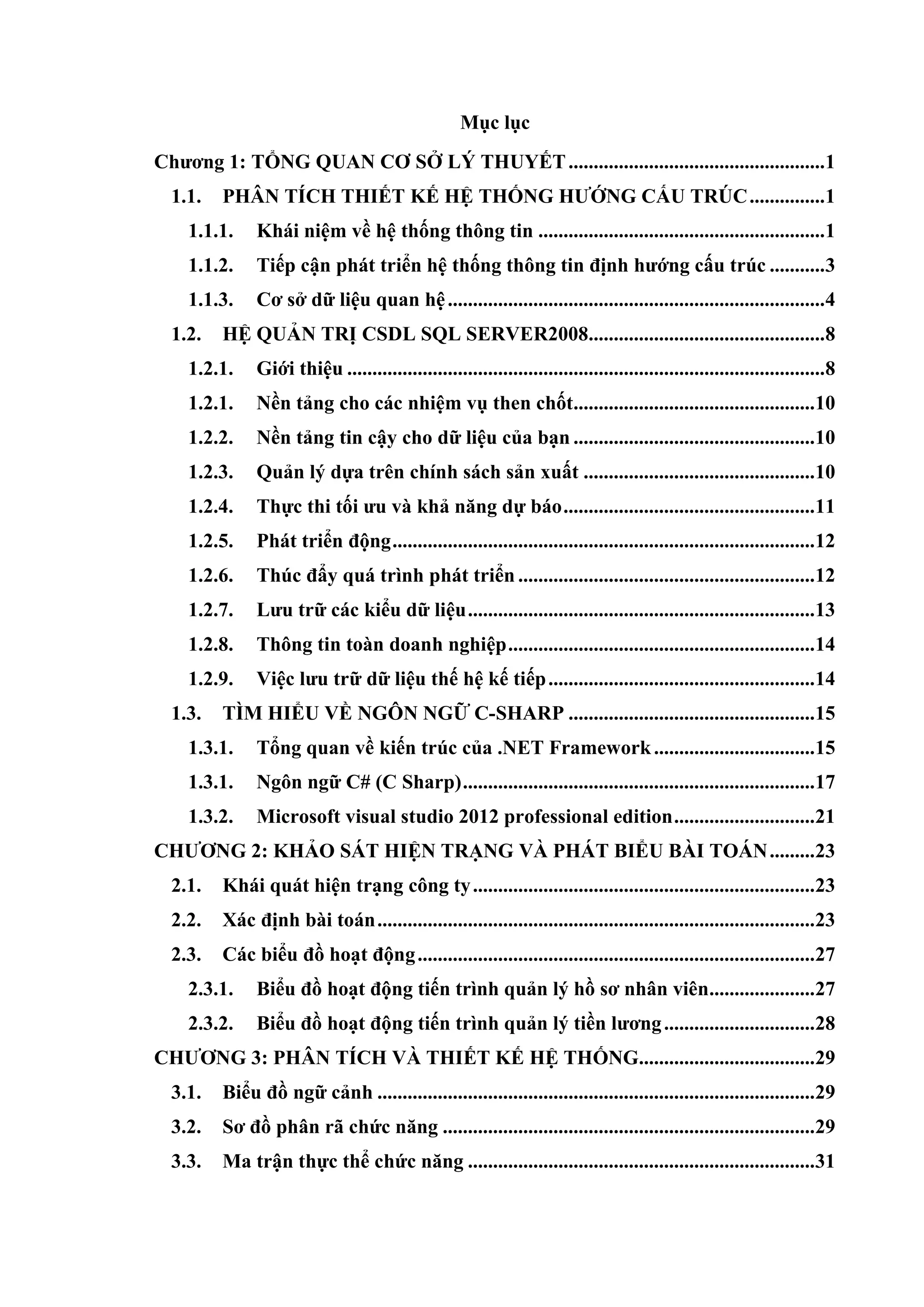 Mục lục
Chƣơng 1: TỔNG QUAN CƠ SỞ LÝ THUYẾT...................................................1
1.1. PHÂN TÍCH THIẾT KẾ HỆ THỐNG HƢỚNG CẤU TRÚC...............1
1.1.1. Khái niệm về hệ thống thông tin .........................................................1
1.1.2. Tiếp cận phát triển hệ thống thông tin định hƣớng cấu trúc ...........3
1.1.3. Cơ sở dữ liệu quan hệ...........................................................................4
1.2. HỆ QUẢN TRỊ CSDL SQL SERVER2008...............................................8
1.2.1. Giới thiệu ...............................................................................................8
1.2.1. Nền tảng cho các nhiệm vụ then chốt................................................10
1.2.2. Nền tảng tin cậy cho dữ liệu của bạn ................................................10
1.2.3. Quản lý dựa trên chính sách sản xuất ..............................................10
1.2.4. Thực thi tối ƣu và khả năng dự báo..................................................11
1.2.5. Phát triển động....................................................................................12
1.2.6. Thúc đẩy quá trình phát triển ...........................................................12
1.2.7. Lƣu trữ các kiểu dữ liệu.....................................................................13
1.2.8. Thông tin toàn doanh nghiệp.............................................................14
1.2.9. Việc lƣu trữ dữ liệu thế hệ kế tiếp.....................................................14
1.3. TÌM HIỂU VỀ NGÔN NGỮ C-SHARP .................................................15
1.3.1. Tổng quan về kiến trúc của .NET Framework................................15
1.3.1. Ngôn ngữ C# (C Sharp)......................................................................17
1.3.2. Microsoft visual studio 2012 professional edition............................21
CHƢƠNG 2: KHẢO SÁT HIỆN TRẠNG VÀ PHÁT BIỂU BÀI TOÁN.........23
2.1. Khái quát hiện trạng công ty....................................................................23
2.2. Xác định bài toán.......................................................................................23
2.3. Các biểu đồ hoạt động...............................................................................27
2.3.1. Biểu đồ hoạt động tiến trình quản lý hồ sơ nhân viên.....................27
2.3.2. Biểu đồ hoạt động tiến trình quản lý tiền lƣơng..............................28
CHƢƠNG 3: PHÂN TÍCH VÀ THIẾT KẾ HỆ THỐNG...................................29
3.1. Biểu đồ ngữ cảnh .......................................................................................29
3.2. Sơ đồ phân rã chức năng ..........................................................................29
3.3. Ma trận thực thể chức năng .....................................................................31
 
