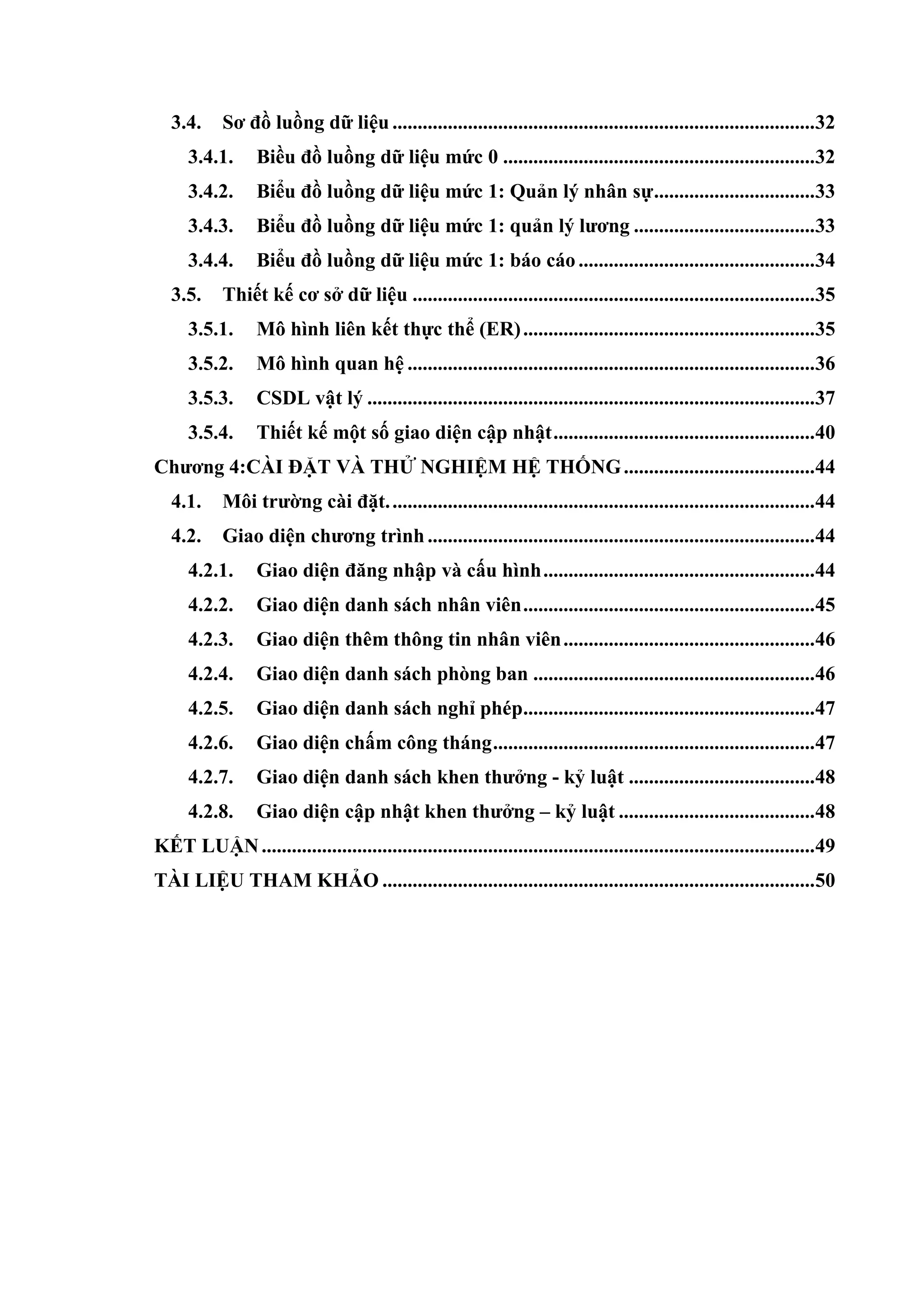 3.4. Sơ đồ luồng dữ liệu ....................................................................................32
3.4.1. Biều đồ luồng dữ liệu mức 0 ..............................................................32
3.4.2. Biểu đồ luồng dữ liệu mức 1: Quản lý nhân sự................................33
3.4.3. Biểu đồ luồng dữ liệu mức 1: quản lý lƣơng ....................................33
3.4.4. Biểu đồ luồng dữ liệu mức 1: báo cáo ...............................................34
3.5. Thiết kế cơ sở dữ liệu ................................................................................35
3.5.1. Mô hình liên kết thực thể (ER)..........................................................35
3.5.2. Mô hình quan hệ .................................................................................36
3.5.3. CSDL vật lý .........................................................................................37
3.5.4. Thiết kế một số giao diện cập nhật....................................................40
Chƣơng 4:CÀI ĐẶT VÀ THỬ NGHIỆM HỆ THỐNG......................................44
4.1. Môi trƣờng cài đặt.....................................................................................44
4.2. Giao diện chƣơng trình .............................................................................44
4.2.1. Giao diện đăng nhập và cấu hình......................................................44
4.2.2. Giao diện danh sách nhân viên..........................................................45
4.2.3. Giao diện thêm thông tin nhân viên..................................................46
4.2.4. Giao diện danh sách phòng ban ........................................................46
4.2.5. Giao diện danh sách nghỉ phép..........................................................47
4.2.6. Giao diện chấm công tháng................................................................47
4.2.7. Giao diện danh sách khen thƣởng - kỷ luật .....................................48
4.2.8. Giao diện cập nhật khen thƣởng – kỷ luật .......................................48
KẾT LUẬN..............................................................................................................49
TÀI LIỆU THAM KHẢO ......................................................................................50
 