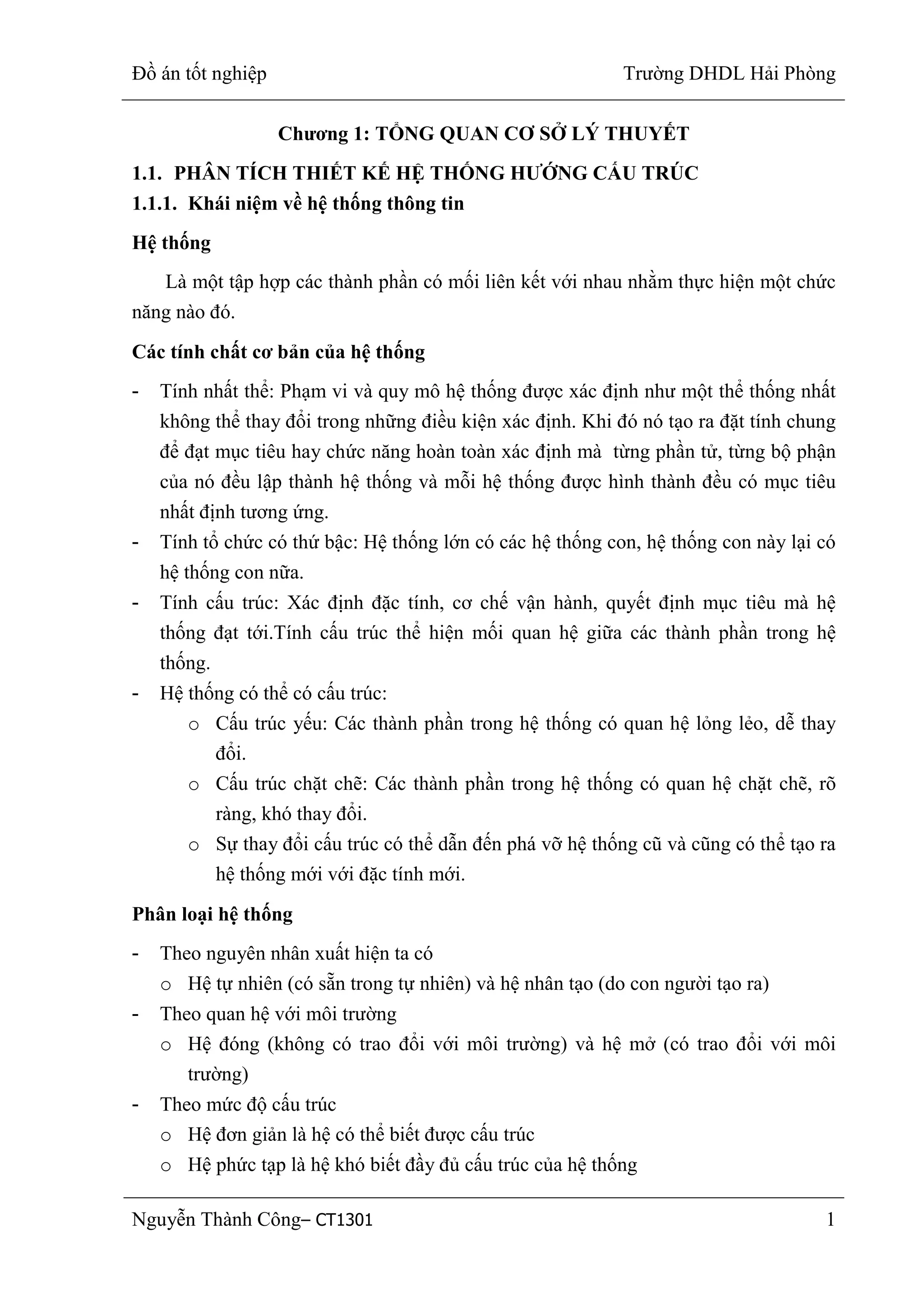 Đồ án tốt nghiệp Trường DHDL Hải Phòng
Nguyễn Thành Công– CT1301 1
Chƣơng 1: TỔNG QUAN CƠ SỞ LÝ THUYẾT
1.1. PHÂN TÍCH THIẾT KẾ HỆ THỐNG HƢỚNG CẤU TRÚC
1.1.1. Khái niệm về hệ thống thông tin
Hệ thống
Là một tập hợp các thành phần có mối liên kết với nhau nhằm thực hiện một chức
năng nào đó.
Các tính chất cơ bản của hệ thống
- Tính nhất thể: Phạm vi và quy mô hệ thống được xác định như một thể thống nhất
không thể thay đổi trong những điều kiện xác định. Khi đó nó tạo ra đặt tính chung
để đạt mục tiêu hay chức năng hoàn toàn xác định mà từng phần tử, từng bộ phận
của nó đều lập thành hệ thống và mỗi hệ thống được hình thành đều có mục tiêu
nhất định tương ứng.
- Tính tổ chức có thứ bậc: Hệ thống lớn có các hệ thống con, hệ thống con này lại có
hệ thống con nữa.
- Tính cấu trúc: Xác định đặc tính, cơ chế vận hành, quyết định mục tiêu mà hệ
thống đạt tới.Tính cấu trúc thể hiện mối quan hệ giữa các thành phần trong hệ
thống.
- Hệ thống có thể có cấu trúc:
o Cấu trúc yếu: Các thành phần trong hệ thống có quan hệ lỏng lẻo, dễ thay
đổi.
o Cấu trúc chặt chẽ: Các thành phần trong hệ thống có quan hệ chặt chẽ, rõ
ràng, khó thay đổi.
o Sự thay đổi cấu trúc có thể dẫn đến phá vỡ hệ thống cũ và cũng có thể tạo ra
hệ thống mới với đặc tính mới.
Phân loại hệ thống
- Theo nguyên nhân xuất hiện ta có
o Hệ tự nhiên (có sẵn trong tự nhiên) và hệ nhân tạo (do con người tạo ra)
- Theo quan hệ với môi trường
o Hệ đóng (không có trao đổi với môi trường) và hệ mở (có trao đổi với môi
trường)
- Theo mức độ cấu trúc
o Hệ đơn giản là hệ có thể biết được cấu trúc
o Hệ phức tạp là hệ khó biết đầy đủ cấu trúc của hệ thống
 