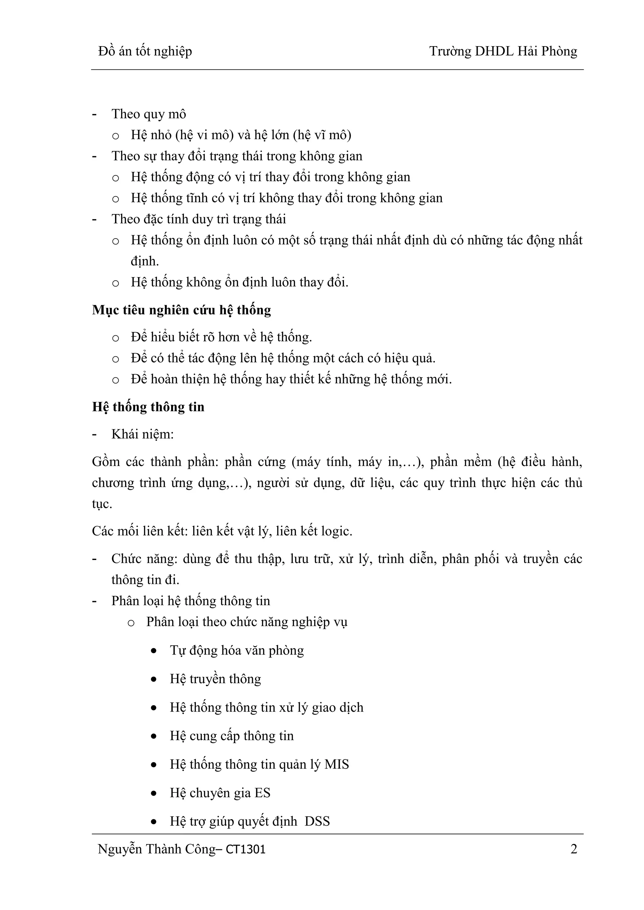 Đồ án tốt nghiệp Trường DHDL Hải Phòng
Nguyễn Thành Công– CT1301 2
- Theo quy mô
o Hệ nhỏ (hệ vi mô) và hệ lớn (hệ vĩ mô)
- Theo sự thay đổi trạng thái trong không gian
o Hệ thống động có vị trí thay đổi trong không gian
o Hệ thống tĩnh có vị trí không thay đổi trong không gian
- Theo đặc tính duy trì trạng thái
o Hệ thống ổn định luôn có một số trạng thái nhất định dù có những tác động nhất
định.
o Hệ thống không ổn định luôn thay đổi.
Mục tiêu nghiên cứu hệ thống
o Để hiểu biết rõ hơn về hệ thống.
o Để có thể tác động lên hệ thống một cách có hiệu quả.
o Để hoàn thiện hệ thống hay thiết kế những hệ thống mới.
Hệ thống thông tin
- Khái niệm:
Gồm các thành phần: phần cứng (máy tính, máy in,…), phần mềm (hệ điều hành,
chương trình ứng dụng,…), người sử dụng, dữ liệu, các quy trình thực hiện các thủ
tục.
Các mối liên kết: liên kết vật lý, liên kết logic.
- Chức năng: dùng để thu thập, lưu trữ, xử lý, trình diễn, phân phối và truyền các
thông tin đi.
- Phân loại hệ thống thông tin
o Phân loại theo chức năng nghiệp vụ
Tự động hóa văn phòng
Hệ truyền thông
Hệ thống thông tin xử lý giao dịch
Hệ cung cấp thông tin
Hệ thống thông tin quản lý MIS
Hệ chuyên gia ES
Hệ trợ giúp quyết định DSS
 