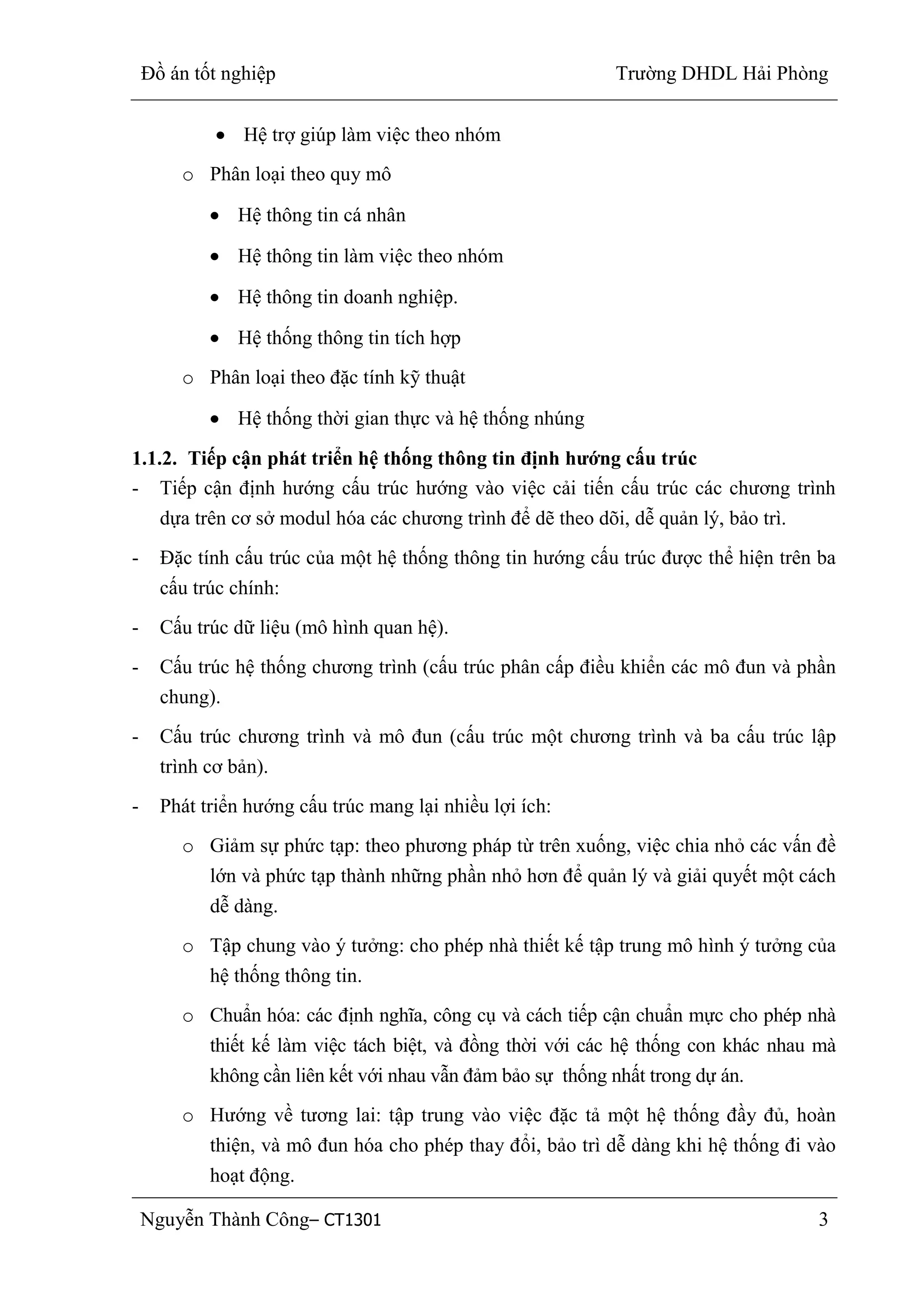Đồ án tốt nghiệp Trường DHDL Hải Phòng
Nguyễn Thành Công– CT1301 3
Hệ trợ giúp làm việc theo nhóm
o Phân loại theo quy mô
Hệ thông tin cá nhân
Hệ thông tin làm việc theo nhóm
Hệ thông tin doanh nghiệp.
Hệ thống thông tin tích hợp
o Phân loại theo đặc tính kỹ thuật
Hệ thống thời gian thực và hệ thống nhúng
1.1.2. Tiếp cận phát triển hệ thống thông tin định hƣớng cấu trúc
- Tiếp cận định hướng cấu trúc hướng vào việc cải tiến cấu trúc các chương trình
dựa trên cơ sở modul hóa các chương trình để dẽ theo dõi, dễ quản lý, bảo trì.
- Đặc tính cấu trúc của một hệ thống thông tin hướng cấu trúc được thể hiện trên ba
cấu trúc chính:
- Cấu trúc dữ liệu (mô hình quan hệ).
- Cấu trúc hệ thống chương trình (cấu trúc phân cấp điều khiển các mô đun và phần
chung).
- Cấu trúc chương trình và mô đun (cấu trúc một chương trình và ba cấu trúc lập
trình cơ bản).
- Phát triển hướng cấu trúc mang lại nhiều lợi ích:
o Giảm sự phức tạp: theo phương pháp từ trên xuống, việc chia nhỏ các vấn đề
lớn và phức tạp thành những phần nhỏ hơn để quản lý và giải quyết một cách
dễ dàng.
o Tập chung vào ý tưởng: cho phép nhà thiết kế tập trung mô hình ý tưởng của
hệ thống thông tin.
o Chuẩn hóa: các định nghĩa, công cụ và cách tiếp cận chuẩn mực cho phép nhà
thiết kế làm việc tách biệt, và đồng thời với các hệ thống con khác nhau mà
không cần liên kết với nhau vẫn đảm bảo sự thống nhất trong dự án.
o Hướng về tương lai: tập trung vào việc đặc tả một hệ thống đầy đủ, hoàn
thiện, và mô đun hóa cho phép thay đổi, bảo trì dễ dàng khi hệ thống đi vào
hoạt động.
 