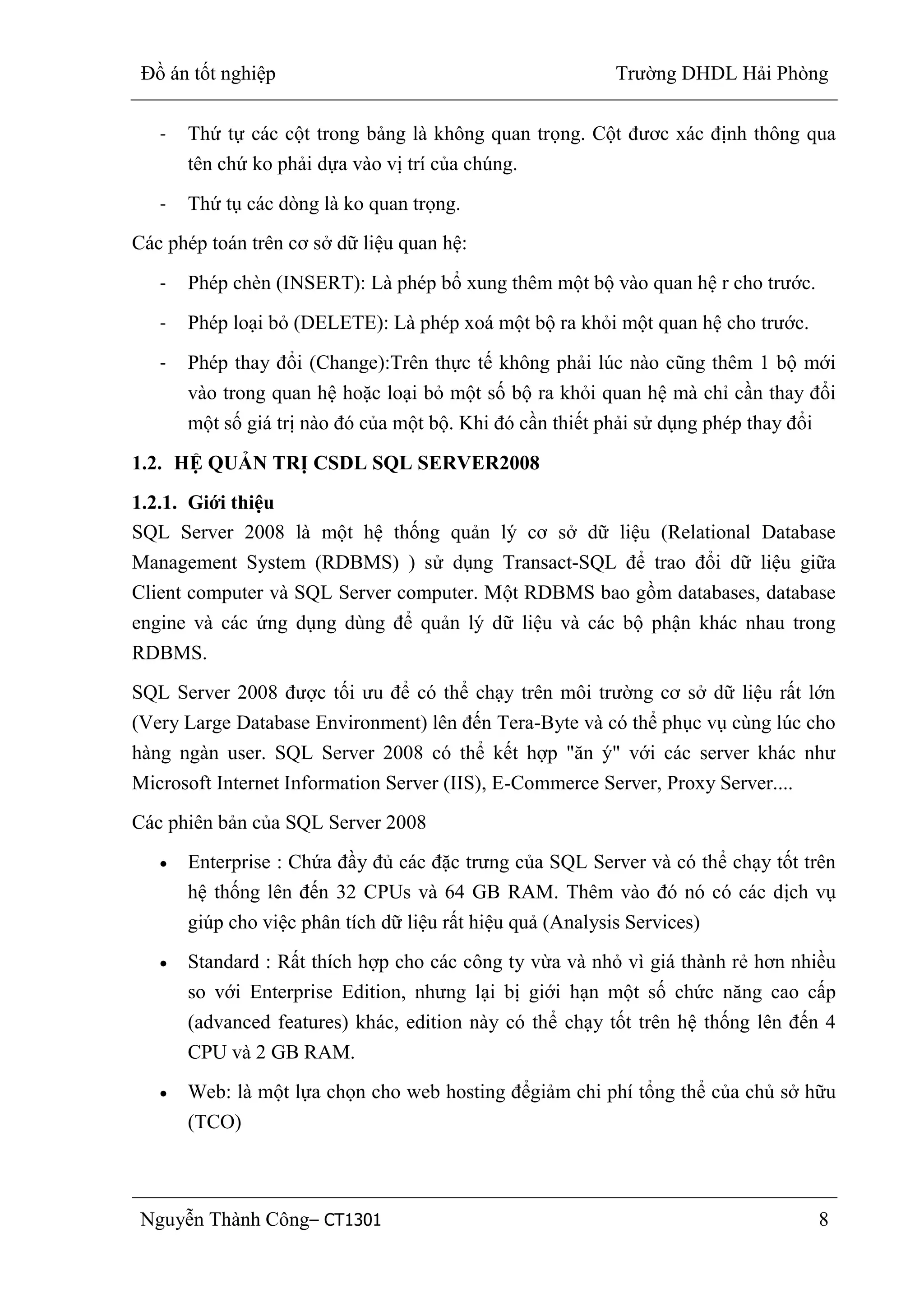 Đồ án tốt nghiệp Trường DHDL Hải Phòng
Nguyễn Thành Công– CT1301 8
- Thứ tự các cột trong bảng là không quan trọng. Cột đươc xác định thông qua
tên chứ ko phải dựa vào vị trí của chúng.
- Thứ tụ các dòng là ko quan trọng.
Các phép toán trên cơ sở dữ liệu quan hệ:
- Phép chèn (INSERT): Là phép bổ xung thêm một bộ vào quan hệ r cho trước.
- Phép loại bỏ (DELETE): Là phép xoá một bộ ra khỏi một quan hệ cho trước.
- Phép thay đổi (Change):Trên thực tế không phải lúc nào cũng thêm 1 bộ mới
vào trong quan hệ hoặc loại bỏ một số bộ ra khỏi quan hệ mà chỉ cần thay đổi
một số giá trị nào đó của một bộ. Khi đó cần thiết phải sử dụng phép thay đổi
1.2. HỆ QUẢN TRỊ CSDL SQL SERVER2008
1.2.1. Giới thiệu
SQL Server 2008 là một hệ thống quản lý cơ sở dữ liệu (Relational Database
Management System (RDBMS) ) sử dụng Transact-SQL để trao đổi dữ liệu giữa
Client computer và SQL Server computer. Một RDBMS bao gồm databases, database
engine và các ứng dụng dùng để quản lý dữ liệu và các bộ phận khác nhau trong
RDBMS.
SQL Server 2008 được tối ưu để có thể chạy trên môi trường cơ sở dữ liệu rất lớn
(Very Large Database Environment) lên đến Tera-Byte và có thể phục vụ cùng lúc cho
hàng ngàn user. SQL Server 2008 có thể kết hợp "ăn ý" với các server khác như
Microsoft Internet Information Server (IIS), E-Commerce Server, Proxy Server....
Các phiên bản của SQL Server 2008
Enterprise : Chứa đầy đủ các đặc trưng của SQL Server và có thể chạy tốt trên
hệ thống lên đến 32 CPUs và 64 GB RAM. Thêm vào đó nó có các dịch vụ
giúp cho việc phân tích dữ liệu rất hiệu quả (Analysis Services)
Standard : Rất thích hợp cho các công ty vừa và nhỏ vì giá thành rẻ hơn nhiều
so với Enterprise Edition, nhưng lại bị giới hạn một số chức năng cao cấp
(advanced features) khác, edition này có thể chạy tốt trên hệ thống lên đến 4
CPU và 2 GB RAM.
Web: là một lựa chọn cho web hosting đểgiảm chi phí tổng thể của chủ sở hữu
(TCO)
 