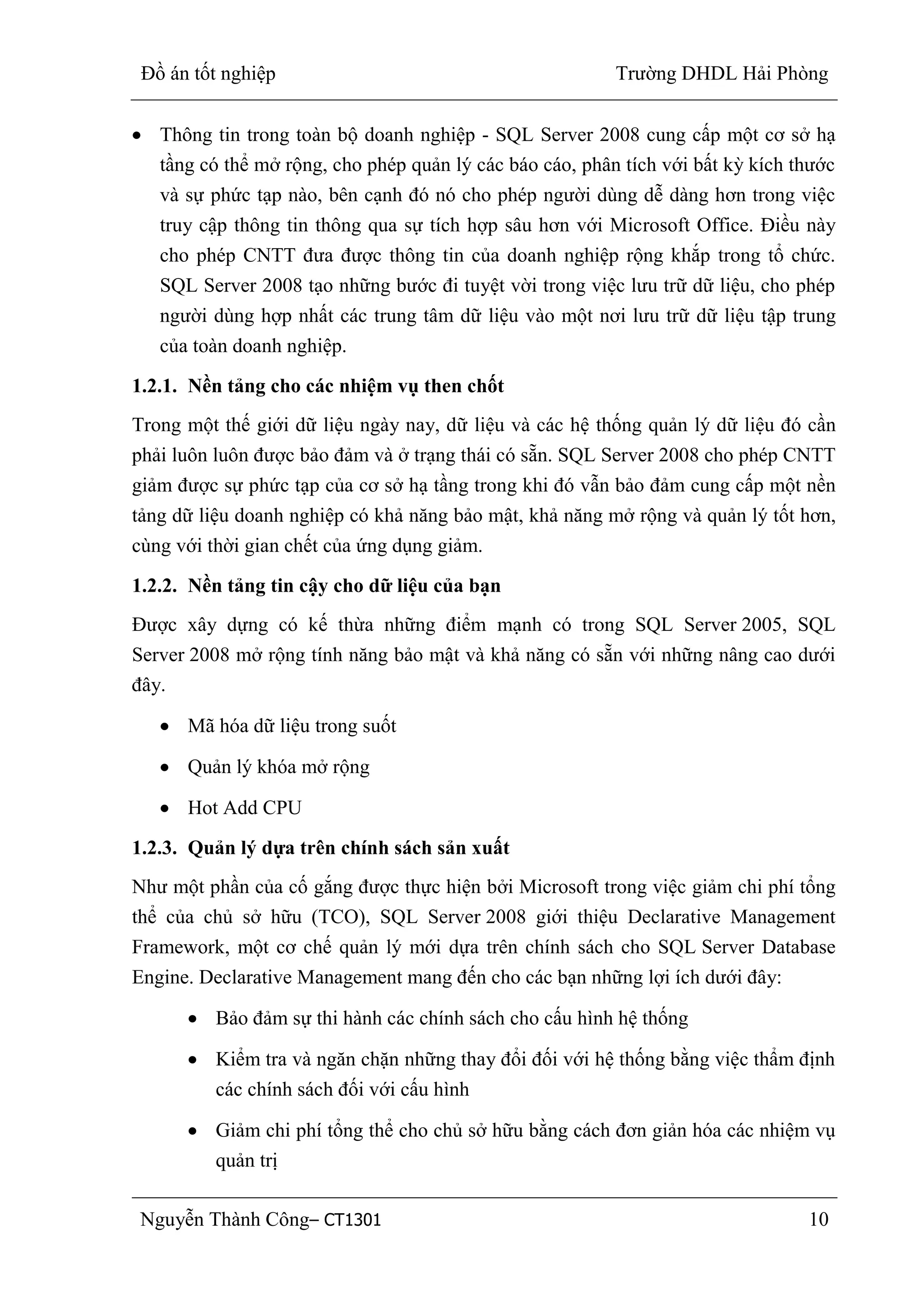 Đồ án tốt nghiệp Trường DHDL Hải Phòng
Nguyễn Thành Công– CT1301 10
Thông tin trong toàn bộ doanh nghiệp - SQL Server 2008 cung cấp một cơ sở hạ
tầng có thể mở rộng, cho phép quản lý các báo cáo, phân tích với bất kỳ kích thước
và sự phức tạp nào, bên cạnh đó nó cho phép người dùng dễ dàng hơn trong việc
truy cập thông tin thông qua sự tích hợp sâu hơn với Microsoft Office. Điều này
cho phép CNTT đưa được thông tin của doanh nghiệp rộng khắp trong tổ chức.
SQL Server 2008 tạo những bước đi tuyệt vời trong việc lưu trữ dữ liệu, cho phép
người dùng hợp nhất các trung tâm dữ liệu vào một nơi lưu trữ dữ liệu tập trung
của toàn doanh nghiệp.
1.2.1. Nền tảng cho các nhiệm vụ then chốt
Trong một thế giới dữ liệu ngày nay, dữ liệu và các hệ thống quản lý dữ liệu đó cần
phải luôn luôn được bảo đảm và ở trạng thái có sẵn. SQL Server 2008 cho phép CNTT
giảm được sự phức tạp của cơ sở hạ tầng trong khi đó vẫn bảo đảm cung cấp một nền
tảng dữ liệu doanh nghiệp có khả năng bảo mật, khả năng mở rộng và quản lý tốt hơn,
cùng với thời gian chết của ứng dụng giảm.
1.2.2. Nền tảng tin cậy cho dữ liệu của bạn
Được xây dựng có kế thừa những điểm mạnh có trong SQL Server 2005, SQL
Server 2008 mở rộng tính năng bảo mật và khả năng có sẵn với những nâng cao dưới
đây.
Mã hóa dữ liệu trong suốt
Quản lý khóa mở rộng
Hot Add CPU
1.2.3. Quản lý dựa trên chính sách sản xuất
Như một phần của cố gắng được thực hiện bởi Microsoft trong việc giảm chi phí tổng
thể của chủ sở hữu (TCO), SQL Server 2008 giới thiệu Declarative Management
Framework, một cơ chế quản lý mới dựa trên chính sách cho SQL Server Database
Engine. Declarative Management mang đến cho các bạn những lợi ích dưới đây:
Bảo đảm sự thi hành các chính sách cho cấu hình hệ thống
Kiểm tra và ngăn chặn những thay đổi đối với hệ thống bằng việc thẩm định
các chính sách đối với cấu hình
Giảm chi phí tổng thể cho chủ sở hữu bằng cách đơn giản hóa các nhiệm vụ
quản trị
 