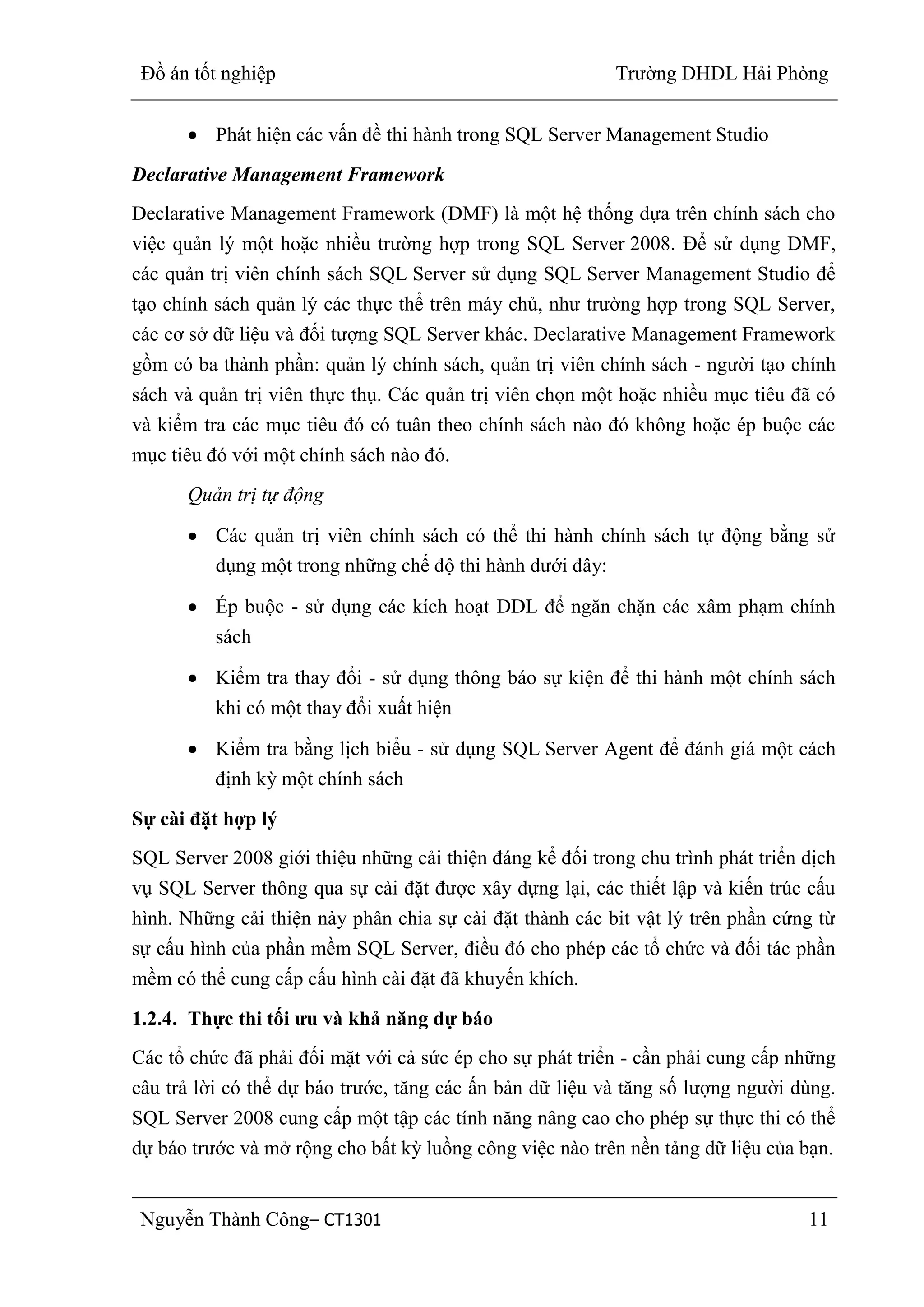 Đồ án tốt nghiệp Trường DHDL Hải Phòng
Nguyễn Thành Công– CT1301 11
Phát hiện các vấn đề thi hành trong SQL Server Management Studio
Declarative Management Framework
Declarative Management Framework (DMF) là một hệ thống dựa trên chính sách cho
việc quản lý một hoặc nhiều trường hợp trong SQL Server 2008. Để sử dụng DMF,
các quản trị viên chính sách SQL Server sử dụng SQL Server Management Studio để
tạo chính sách quản lý các thực thể trên máy chủ, như trường hợp trong SQL Server,
các cơ sở dữ liệu và đối tượng SQL Server khác. Declarative Management Framework
gồm có ba thành phần: quản lý chính sách, quản trị viên chính sách - người tạo chính
sách và quản trị viên thực thụ. Các quản trị viên chọn một hoặc nhiều mục tiêu đã có
và kiểm tra các mục tiêu đó có tuân theo chính sách nào đó không hoặc ép buộc các
mục tiêu đó với một chính sách nào đó.
Quản trị tự động
Các quản trị viên chính sách có thể thi hành chính sách tự động bằng sử
dụng một trong những chế độ thi hành dưới đây:
Ép buộc - sử dụng các kích hoạt DDL để ngăn chặn các xâm phạm chính
sách
Kiểm tra thay đổi - sử dụng thông báo sự kiện để thi hành một chính sách
khi có một thay đổi xuất hiện
Kiểm tra bằng lịch biểu - sử dụng SQL Server Agent để đánh giá một cách
định kỳ một chính sách
Sự cài đặt hợp lý
SQL Server 2008 giới thiệu những cải thiện đáng kể đối trong chu trình phát triển dịch
vụ SQL Server thông qua sự cài đặt được xây dựng lại, các thiết lập và kiến trúc cấu
hình. Những cải thiện này phân chia sự cài đặt thành các bit vật lý trên phần cứng từ
sự cấu hình của phần mềm SQL Server, điều đó cho phép các tổ chức và đối tác phần
mềm có thể cung cấp cấu hình cài đặt đã khuyến khích.
1.2.4. Thực thi tối ƣu và khả năng dự báo
Các tổ chức đã phải đối mặt với cả sức ép cho sự phát triển - cần phải cung cấp những
câu trả lời có thể dự báo trước, tăng các ấn bản dữ liệu và tăng số lượng người dùng.
SQL Server 2008 cung cấp một tập các tính năng nâng cao cho phép sự thực thi có thể
dự báo trước và mở rộng cho bất kỳ luồng công việc nào trên nền tảng dữ liệu của bạn.
 
