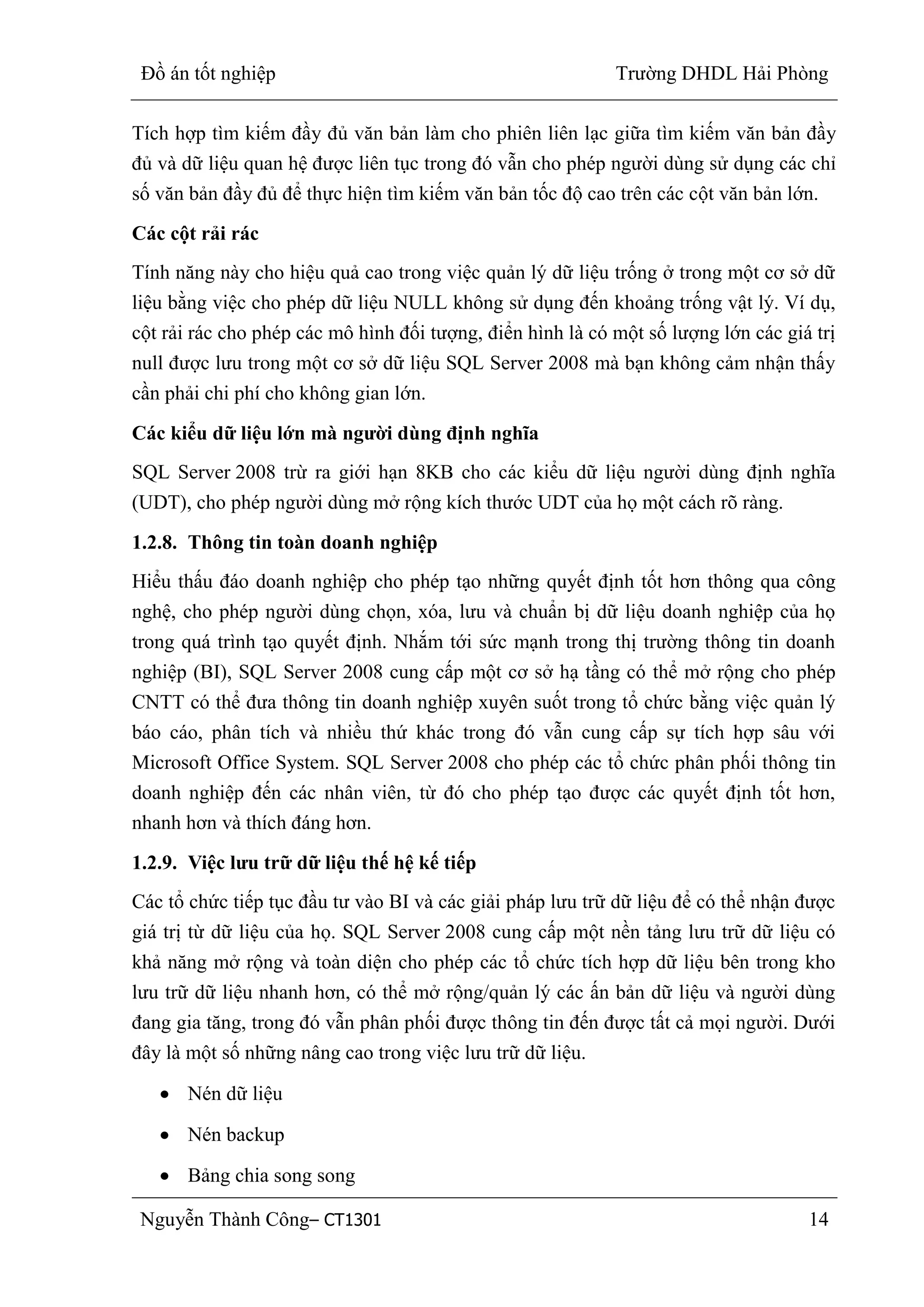 Đồ án tốt nghiệp Trường DHDL Hải Phòng
Nguyễn Thành Công– CT1301 14
Tích hợp tìm kiếm đầy đủ văn bản làm cho phiên liên lạc giữa tìm kiếm văn bản đầy
đủ và dữ liệu quan hệ được liên tục trong đó vẫn cho phép người dùng sử dụng các chỉ
số văn bản đầy đủ để thực hiện tìm kiếm văn bản tốc độ cao trên các cột văn bản lớn.
Các cột rải rác
Tính năng này cho hiệu quả cao trong việc quản lý dữ liệu trống ở trong một cơ sở dữ
liệu bằng việc cho phép dữ liệu NULL không sử dụng đến khoảng trống vật lý. Ví dụ,
cột rải rác cho phép các mô hình đối tượng, điển hình là có một số lượng lớn các giá trị
null được lưu trong một cơ sở dữ liệu SQL Server 2008 mà bạn không cảm nhận thấy
cần phải chi phí cho không gian lớn.
Các kiểu dữ liệu lớn mà ngƣời dùng định nghĩa
SQL Server 2008 trừ ra giới hạn 8KB cho các kiểu dữ liệu người dùng định nghĩa
(UDT), cho phép người dùng mở rộng kích thước UDT của họ một cách rõ ràng.
1.2.8. Thông tin toàn doanh nghiệp
Hiểu thấu đáo doanh nghiệp cho phép tạo những quyết định tốt hơn thông qua công
nghệ, cho phép người dùng chọn, xóa, lưu và chuẩn bị dữ liệu doanh nghiệp của họ
trong quá trình tạo quyết định. Nhắm tới sức mạnh trong thị trường thông tin doanh
nghiệp (BI), SQL Server 2008 cung cấp một cơ sở hạ tầng có thể mở rộng cho phép
CNTT có thể đưa thông tin doanh nghiệp xuyên suốt trong tổ chức bằng việc quản lý
báo cáo, phân tích và nhiều thứ khác trong đó vẫn cung cấp sự tích hợp sâu với
Microsoft Office System. SQL Server 2008 cho phép các tổ chức phân phối thông tin
doanh nghiệp đến các nhân viên, từ đó cho phép tạo được các quyết định tốt hơn,
nhanh hơn và thích đáng hơn.
1.2.9. Việc lƣu trữ dữ liệu thế hệ kế tiếp
Các tổ chức tiếp tục đầu tư vào BI và các giải pháp lưu trữ dữ liệu để có thể nhận được
giá trị từ dữ liệu của họ. SQL Server 2008 cung cấp một nền tảng lưu trữ dữ liệu có
khả năng mở rộng và toàn diện cho phép các tổ chức tích hợp dữ liệu bên trong kho
lưu trữ dữ liệu nhanh hơn, có thể mở rộng/quản lý các ấn bản dữ liệu và người dùng
đang gia tăng, trong đó vẫn phân phối được thông tin đến được tất cả mọi người. Dưới
đây là một số những nâng cao trong việc lưu trữ dữ liệu.
Nén dữ liệu
Nén backup
Bảng chia song song
 