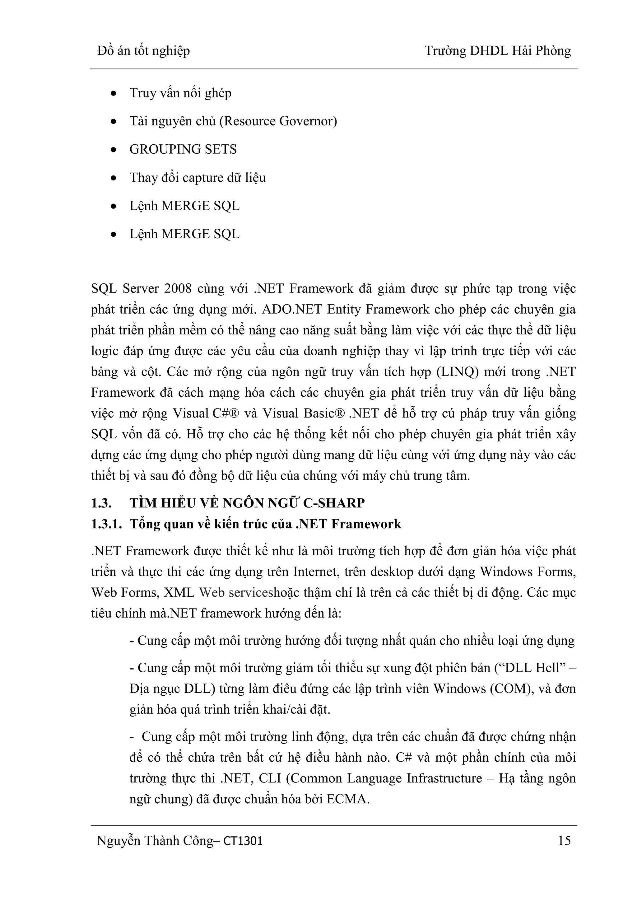 Đồ án tốt nghiệp Trường DHDL Hải Phòng
Nguyễn Thành Công– CT1301 15
Truy vấn nối ghép
Tài nguyên chủ (Resource Governor)
GROUPING SETS
Thay đổi capture dữ liệu
Lệnh MERGE SQL
Lệnh MERGE SQL
SQL Server 2008 cùng với .NET Framework đã giảm được sự phức tạp trong việc
phát triển các ứng dụng mới. ADO.NET Entity Framework cho phép các chuyên gia
phát triển phần mềm có thể nâng cao năng suất bằng làm việc với các thực thể dữ liệu
logic đáp ứng được các yêu cầu của doanh nghiệp thay vì lập trình trực tiếp với các
bảng và cột. Các mở rộng của ngôn ngữ truy vấn tích hợp (LINQ) mới trong .NET
Framework đã cách mạng hóa cách các chuyên gia phát triển truy vấn dữ liệu bằng
việc mở rộng Visual C#® và Visual Basic® .NET để hỗ trợ cú pháp truy vấn giống
SQL vốn đã có. Hỗ trợ cho các hệ thống kết nối cho phép chuyên gia phát triển xây
dựng các ứng dụng cho phép người dùng mang dữ liệu cùng với ứng dụng này vào các
thiết bị và sau đó đồng bộ dữ liệu của chúng với máy chủ trung tâm.
1.3. TÌM HIỂU VỀ NGÔN NGỮ C-SHARP
1.3.1. Tổng quan về kiến trúc của .NET Framework
.NET Framework được thiết kế như là môi trường tích hợp để đơn giản hóa việc phát
triển và thực thi các ứng dụng trên Internet, trên desktop dưới dạng Windows Forms,
Web Forms, XML Web serviceshoặc thậm chí là trên cả các thiết bị di động. Các mục
tiêu chính mà.NET framework hướng đến là:
- Cung cấp một môi trường hướng đối tượng nhất quán cho nhiều loại ứng dụng
- Cung cấp một môi trường giảm tối thiểu sự xung đột phiên bản (“DLL Hell” –
Địa ngục DLL) từng làm điêu đứng các lập trình viên Windows (COM), và đơn
giản hóa quá trình triển khai/cài đặt.
- Cung cấp một môi trường linh động, dựa trên các chuẩn đã được chứng nhận
để có thể chứa trên bất cứ hệ điều hành nào. C# và một phần chính của môi
trường thực thi .NET, CLI (Common Language Infrastructure – Hạ tầng ngôn
ngữ chung) đã được chuẩn hóa bởi ECMA.
 