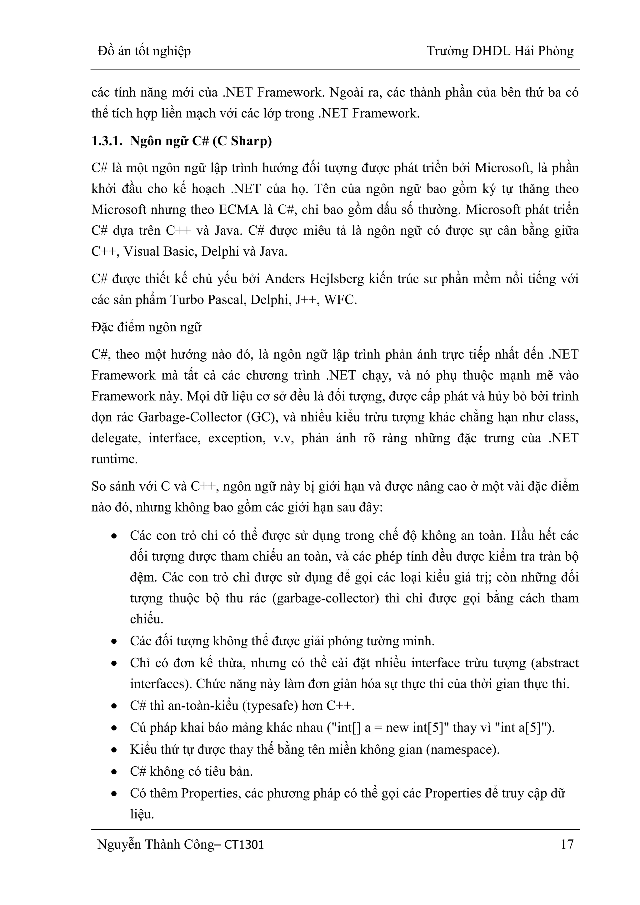 Đồ án tốt nghiệp Trường DHDL Hải Phòng
Nguyễn Thành Công– CT1301 17
các tính năng mới của .NET Framework. Ngoài ra, các thành phần của bên thứ ba có
thể tích hợp liền mạch với các lớp trong .NET Framework.
1.3.1. Ngôn ngữ C# (C Sharp)
C# là một ngôn ngữ lập trình hướng đối tượng được phát triển bởi Microsoft, là phần
khởi đầu cho kế hoạch .NET của họ. Tên của ngôn ngữ bao gồm ký tự thăng theo
Microsoft nhưng theo ECMA là C#, chỉ bao gồm dấu số thường. Microsoft phát triển
C# dựa trên C++ và Java. C# được miêu tả là ngôn ngữ có được sự cân bằng giữa
C++, Visual Basic, Delphi và Java.
C# được thiết kế chủ yếu bởi Anders Hejlsberg kiến trúc sư phần mềm nổi tiếng với
các sản phẩm Turbo Pascal, Delphi, J++, WFC.
Đặc điểm ngôn ngữ
C#, theo một hướng nào đó, là ngôn ngữ lập trình phản ánh trực tiếp nhất đến .NET
Framework mà tất cả các chương trình .NET chạy, và nó phụ thuộc mạnh mẽ vào
Framework này. Mọi dữ liệu cơ sở đều là đối tượng, được cấp phát và hủy bỏ bởi trình
dọn rác Garbage-Collector (GC), và nhiều kiểu trừu tượng khác chẳng hạn như class,
delegate, interface, exception, v.v, phản ánh rõ ràng những đặc trưng của .NET
runtime.
So sánh với C và C++, ngôn ngữ này bị giới hạn và được nâng cao ở một vài đặc điểm
nào đó, nhưng không bao gồm các giới hạn sau đây:
Các con trỏ chỉ có thể được sử dụng trong chế độ không an toàn. Hầu hết các
đối tượng được tham chiếu an toàn, và các phép tính đều được kiểm tra tràn bộ
đệm. Các con trỏ chỉ được sử dụng để gọi các loại kiểu giá trị; còn những đối
tượng thuộc bộ thu rác (garbage-collector) thì chỉ được gọi bằng cách tham
chiếu.
Các đối tượng không thể được giải phóng tường minh.
Chỉ có đơn kế thừa, nhưng có thể cài đặt nhiều interface trừu tượng (abstract
interfaces). Chức năng này làm đơn giản hóa sự thực thi của thời gian thực thi.
C# thì an-toàn-kiểu (typesafe) hơn C++.
Cú pháp khai báo mảng khác nhau ("int[] a = new int[5]" thay vì "int a[5]").
Kiểu thứ tự được thay thế bằng tên miền không gian (namespace).
C# không có tiêu bản.
Có thêm Properties, các phương pháp có thể gọi các Properties để truy cập dữ
liệu.
 