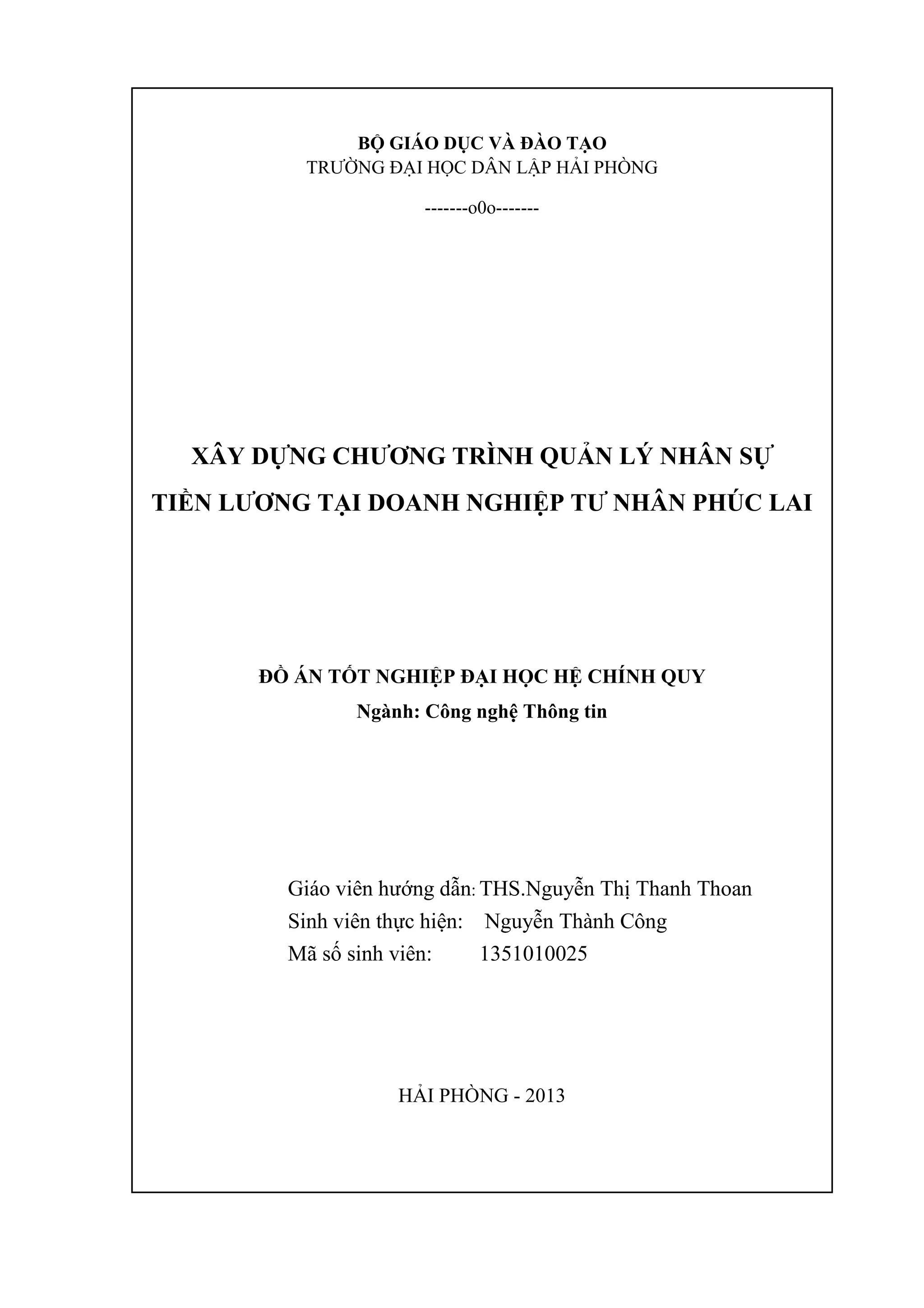 BỘ GIÁO DỤC VÀ ĐÀO TẠO
TRƯỜNG ĐẠI HỌC DÂN LẬP HẢI PHÒNG
-------o0o-------
XÂY DỰNG CHƢƠNG TRÌNH QUẢN LÝ NHÂN SỰ
TIỀN LƢƠNG TẠI DOANH NGHIỆP TƢ NHÂN PHÚC LAI
ĐỒ ÁN TỐT NGHIỆP ĐẠI HỌC HỆ CHÍNH QUY
Ngành: Công nghệ Thông tin
Giáo viên hướng dẫn: THS.Nguyễn Thị Thanh Thoan
Sinh viên thực hiện: Nguyễn Thành Công
Mã số sinh viên: 1351010025
HẢI PHÒNG - 2013
 