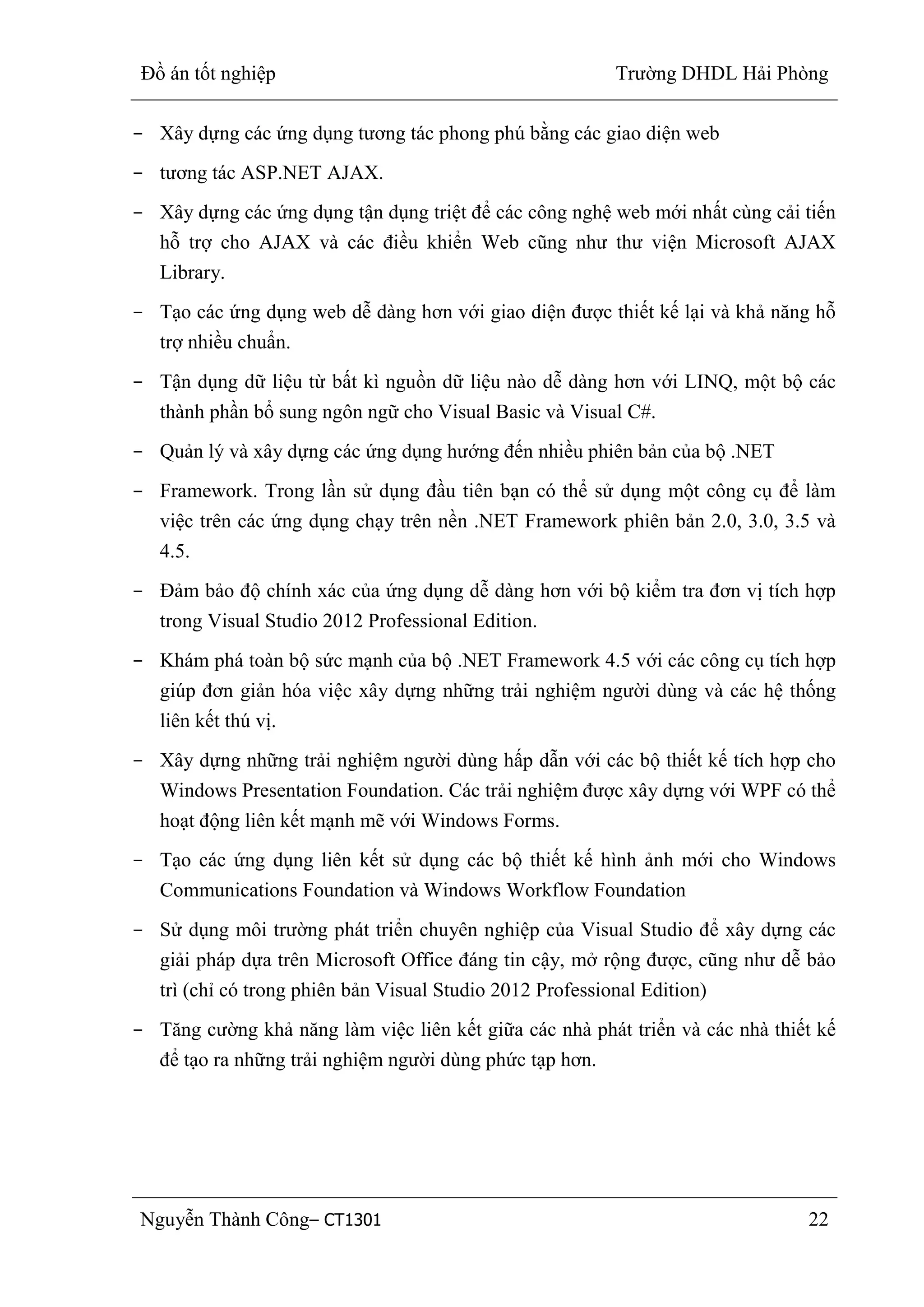 Đồ án tốt nghiệp Trường DHDL Hải Phòng
Nguyễn Thành Công– CT1301 22
- Xây dựng các ứng dụng tương tác phong phú bằng các giao diện web
- tương tác ASP.NET AJAX.
- Xây dựng các ứng dụng tận dụng triệt để các công nghệ web mới nhất cùng cải tiến
hỗ trợ cho AJAX và các điều khiển Web cũng như thư viện Microsoft AJAX
Library.
- Tạo các ứng dụng web dễ dàng hơn với giao diện được thiết kế lại và khả năng hỗ
trợ nhiều chuẩn.
- Tận dụng dữ liệu từ bất kì nguồn dữ liệu nào dễ dàng hơn với LINQ, một bộ các
thành phần bổ sung ngôn ngữ cho Visual Basic và Visual C#.
- Quản lý và xây dựng các ứng dụng hướng đến nhiều phiên bản của bộ .NET
- Framework. Trong lần sử dụng đầu tiên bạn có thể sử dụng một công cụ để làm
việc trên các ứng dụng chạy trên nền .NET Framework phiên bản 2.0, 3.0, 3.5 và
4.5.
- Đảm bảo độ chính xác của ứng dụng dễ dàng hơn với bộ kiểm tra đơn vị tích hợp
trong Visual Studio 2012 Professional Edition.
- Khám phá toàn bộ sức mạnh của bộ .NET Framework 4.5 với các công cụ tích hợp
giúp đơn giản hóa việc xây dựng những trải nghiệm người dùng và các hệ thống
liên kết thú vị.
- Xây dựng những trải nghiệm người dùng hấp dẫn với các bộ thiết kế tích hợp cho
Windows Presentation Foundation. Các trải nghiệm được xây dựng với WPF có thể
hoạt động liên kết mạnh mẽ với Windows Forms.
- Tạo các ứng dụng liên kết sử dụng các bộ thiết kế hình ảnh mới cho Windows
Communications Foundation và Windows Workflow Foundation
- Sử dụng môi trường phát triển chuyên nghiệp của Visual Studio để xây dựng các
giải pháp dựa trên Microsoft Office đáng tin cậy, mở rộng được, cũng như dễ bảo
trì (chỉ có trong phiên bản Visual Studio 2012 Professional Edition)
- Tăng cường khả năng làm việc liên kết giữa các nhà phát triển và các nhà thiết kế
để tạo ra những trải nghiệm người dùng phức tạp hơn.
 