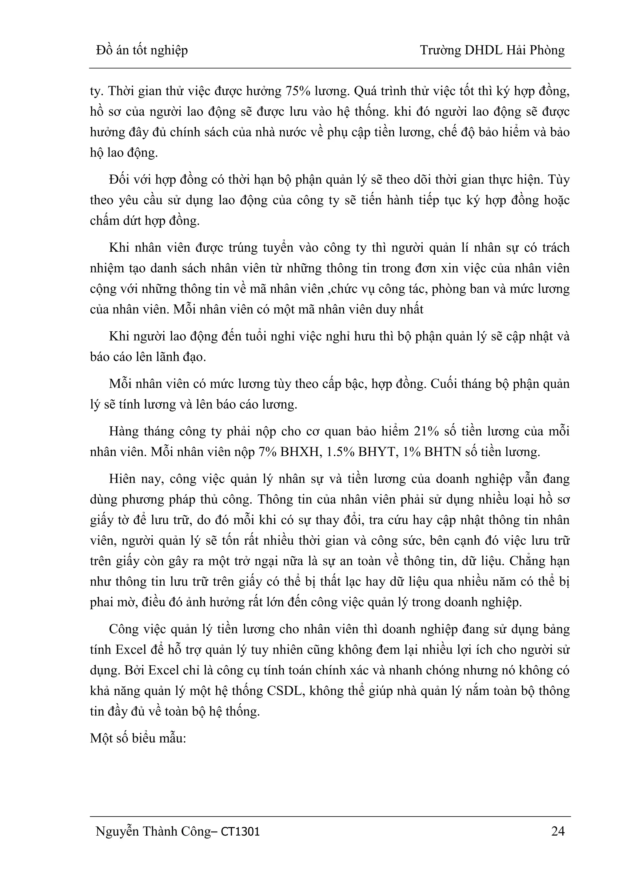 Đồ án tốt nghiệp Trường DHDL Hải Phòng
Nguyễn Thành Công– CT1301 24
ty. Thời gian thử việc được hưởng 75% lương. Quá trình thử việc tốt thì ký hợp đồng,
hồ sơ của người lao động sẽ được lưu vào hệ thống. khi đó người lao động sẽ được
hưởng đây đủ chính sách của nhà nước về phụ cập tiền lương, chế độ bảo hiểm và bảo
hộ lao động.
Đối với hợp đồng có thời hạn bộ phận quản lý sẽ theo dõi thời gian thực hiện. Tùy
theo yêu cầu sử dụng lao động của công ty sẽ tiến hành tiếp tục ký hợp đồng hoặc
chấm dứt hợp đồng.
Khi nhân viên được trúng tuyển vào công ty thì người quản lí nhân sự có trách
nhiệm tạo danh sách nhân viên từ những thông tin trong đơn xin việc của nhân viên
cộng với những thông tin về mã nhân viên ,chức vụ công tác, phòng ban và mức lương
của nhân viên. Mỗi nhân viên có một mã nhân viên duy nhất
Khi người lao động đến tuổi nghỉ việc nghỉ hưu thì bộ phận quản lý sẽ cập nhật và
báo cáo lên lãnh đạo.
Mỗi nhân viên có mức lương tùy theo cấp bậc, hợp đồng. Cuối tháng bộ phận quản
lý sẽ tính lương và lên báo cáo lương.
Hàng tháng công ty phải nộp cho cơ quan bảo hiểm 21% số tiền lương của mỗi
nhân viên. Mỗi nhân viên nộp 7% BHXH, 1.5% BHYT, 1% BHTN số tiền lương.
Hiên nay, công việc quản lý nhân sự và tiền lương của doanh nghiệp vẫn đang
dùng phương pháp thủ công. Thông tin của nhân viên phải sử dụng nhiều loại hồ sơ
giấy tờ để lưu trữ, do đó mỗi khi có sự thay đổi, tra cứu hay cập nhật thông tin nhân
viên, người quản lý sẽ tốn rất nhiều thời gian và công sức, bên cạnh đó việc lưu trữ
trên giấy còn gây ra một trở ngại nữa là sự an toàn về thông tin, dữ liệu. Chẳng hạn
như thông tin lưu trữ trên giấy có thể bị thất lạc hay dữ liệu qua nhiều năm có thể bị
phai mờ, điều đó ảnh hưởng rất lớn đến công việc quản lý trong doanh nghiệp.
Công việc quản lý tiền lương cho nhân viên thì doanh nghiệp đang sử dụng bảng
tính Excel để hỗ trợ quản lý tuy nhiên cũng không đem lại nhiều lợi ích cho người sử
dụng. Bởi Excel chỉ là công cụ tính toán chính xác và nhanh chóng nhưng nó không có
khả năng quản lý một hệ thống CSDL, không thể giúp nhà quản lý nắm toàn bộ thông
tin đầy đủ về toàn bộ hệ thống.
Một số biểu mẫu:
 