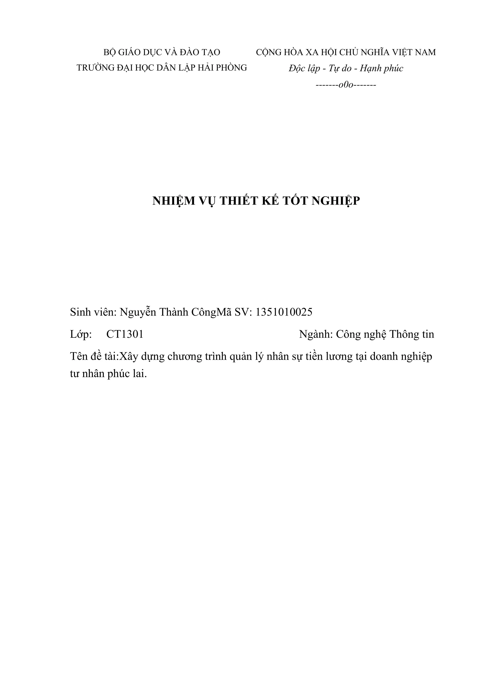 NHIỆM VỤ THIẾT KẾ TỐT NGHIỆP
Sinh viên: Nguyễn Thành CôngMã SV: 1351010025
Lớp: CT1301 Ngành: Công nghệ Thông tin
Tên đề tài:Xây dựng chương trình quản lý nhân sự tiền lương tại doanh nghiệp
tư nhân phúc lai.
BỘ GIÁO DỤC VÀ ĐÀO TẠO
TRƯỜNG ĐẠI HỌC DÂN LẬP HẢI PHÒNG
CỘNG HÒA XA HỘI CHỦ NGHĨA VIỆT NAM
Độc lập - Tự do - Hạnh phúc
-------o0o-------
 