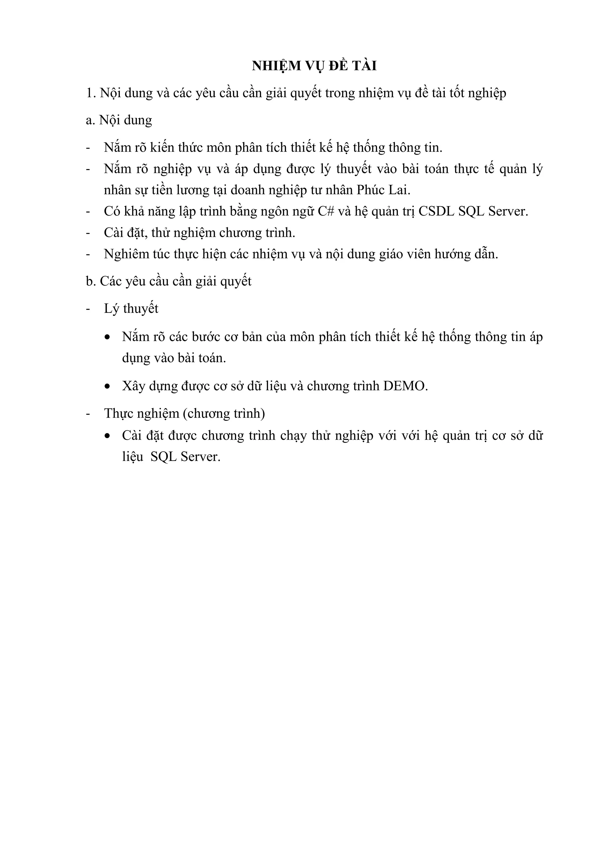 NHIỆM VỤ ĐỀ TÀI
1. Nội dung và các yêu cầu cần giải quyết trong nhiệm vụ đề tài tốt nghiệp
a. Nội dung
- Nắm rõ kiến thức môn phân tích thiết kế hệ thống thông tin.
- Nắm rõ nghiệp vụ và áp dụng được lý thuyết vào bài toán thực tế quản lý
nhân sự tiền lương tại doanh nghiệp tư nhân Phúc Lai.
- Có khả năng lập trình bằng ngôn ngữ C# và hệ quản trị CSDL SQL Server.
- Cài đặt, thử nghiệm chương trình.
- Nghiêm túc thực hiện các nhiệm vụ và nội dung giáo viên hướng dẫn.
b. Các yêu cầu cần giải quyết
- Lý thuyết
Nắm rõ các bước cơ bản của môn phân tích thiết kế hệ thống thông tin áp
dụng vào bài toán.
Xây dựng được cơ sở dữ liệu và chương trình DEMO.
- Thực nghiệm (chương trình)
Cài đặt được chương trình chạy thử nghiệp với với hệ quản trị cơ sở dữ
liệu SQL Server.
 