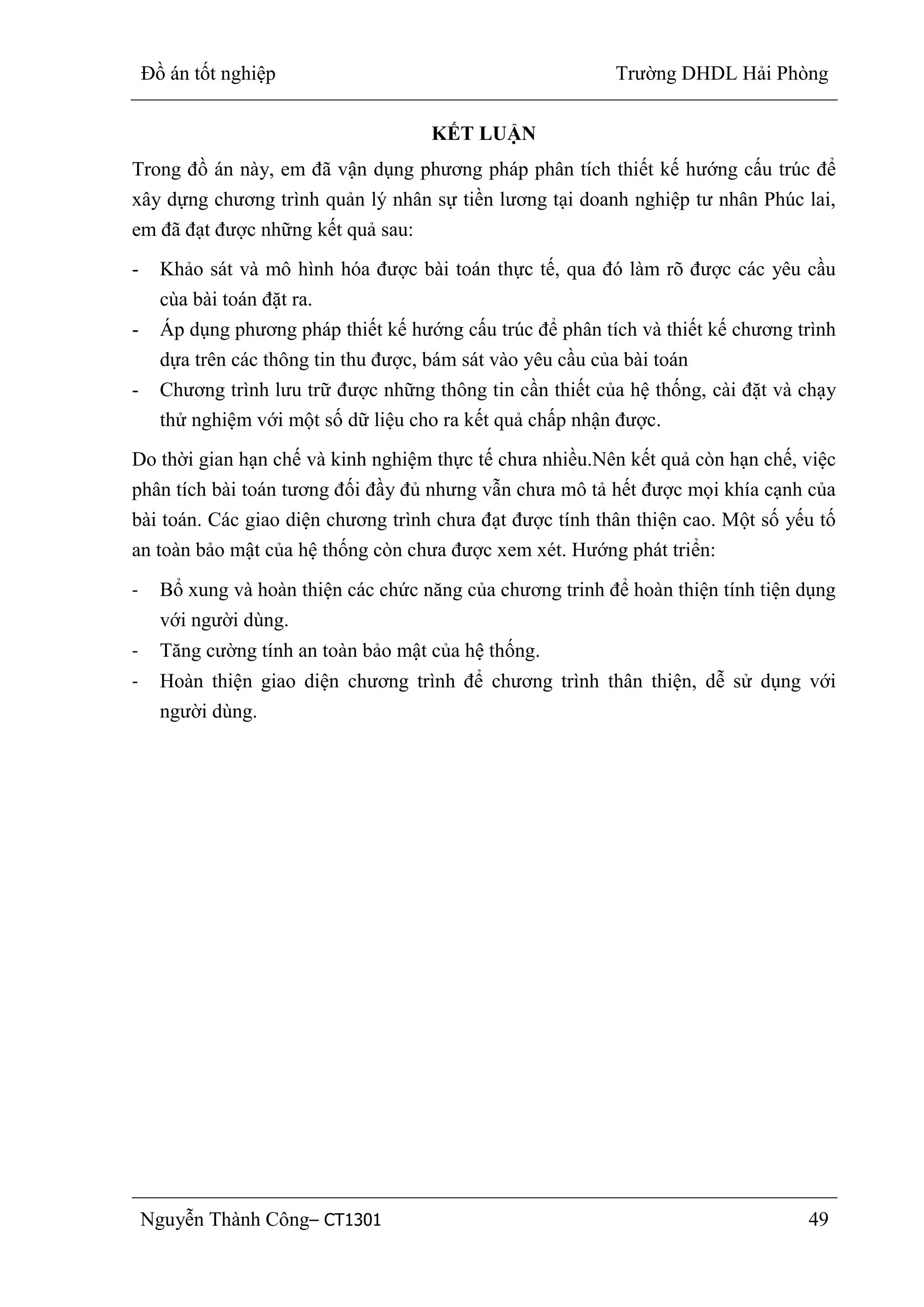 Đồ án tốt nghiệp Trường DHDL Hải Phòng
Nguyễn Thành Công– CT1301 49
KẾT LUẬN
Trong đồ án này, em đã vận dụng phương pháp phân tích thiết kế hướng cấu trúc để
xây dựng chương trình quản lý nhân sự tiền lương tại doanh nghiệp tư nhân Phúc lai,
em đã đạt được những kết quả sau:
- Khảo sát và mô hình hóa được bài toán thực tế, qua đó làm rõ được các yêu cầu
cùa bài toán đặt ra.
- Áp dụng phương pháp thiết kế hướng cấu trúc để phân tích và thiết kế chương trình
dựa trên các thông tin thu được, bám sát vào yêu cầu của bài toán
- Chương trình lưu trữ được những thông tin cần thiết của hệ thống, cài đặt và chạy
thử nghiệm với một số dữ liệu cho ra kết quả chấp nhận được.
Do thời gian hạn chế và kinh nghiệm thực tế chưa nhiều.Nên kết quả còn hạn chế, việc
phân tích bài toán tương đối đầy đủ nhưng vẫn chưa mô tả hết được mọi khía cạnh của
bài toán. Các giao diện chương trình chưa đạt được tính thân thiện cao. Một số yếu tố
an toàn bảo mật của hệ thống còn chưa được xem xét. Hướng phát triển:
- Bổ xung và hoàn thiện các chức năng của chương trinh để hoàn thiện tính tiện dụng
với người dùng.
- Tăng cường tính an toàn bảo mật của hệ thống.
- Hoàn thiện giao diện chương trình để chương trình thân thiện, dễ sử dụng với
người dùng.
 
