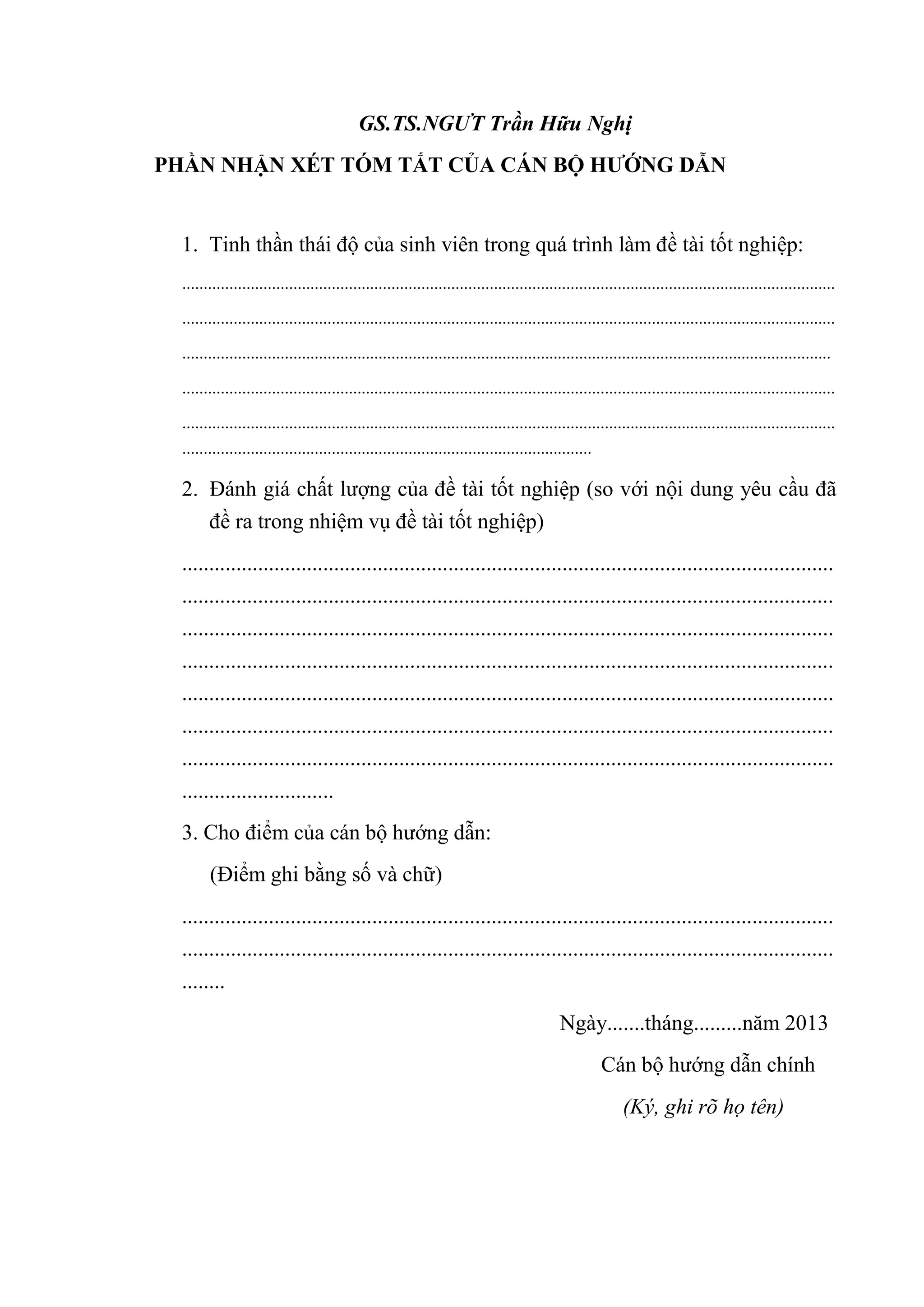 GS.TS.NGƯT Trần Hữu Nghị
PHẦN NHẬN XÉT TÓM TẮT CỦA CÁN BỘ HƢỚNG DẪN
1. Tinh thần thái độ của sinh viên trong quá trình làm đề tài tốt nghiệp:
.........................................................................................................................................................
.........................................................................................................................................................
........................................................................................................................................................
.........................................................................................................................................................
.........................................................................................................................................................
................................................................................................
2. Đánh giá chất lượng của đề tài tốt nghiệp (so với nội dung yêu cầu đã
đề ra trong nhiệm vụ đề tài tốt nghiệp)
........................................................................................................................
........................................................................................................................
........................................................................................................................
........................................................................................................................
........................................................................................................................
........................................................................................................................
........................................................................................................................
............................
3. Cho điểm của cán bộ hướng dẫn:
(Điểm ghi bằng số và chữ)
........................................................................................................................
........................................................................................................................
........
Ngày.......tháng.........năm 2013
Cán bộ hướng dẫn chính
(Ký, ghi rõ họ tên)
 