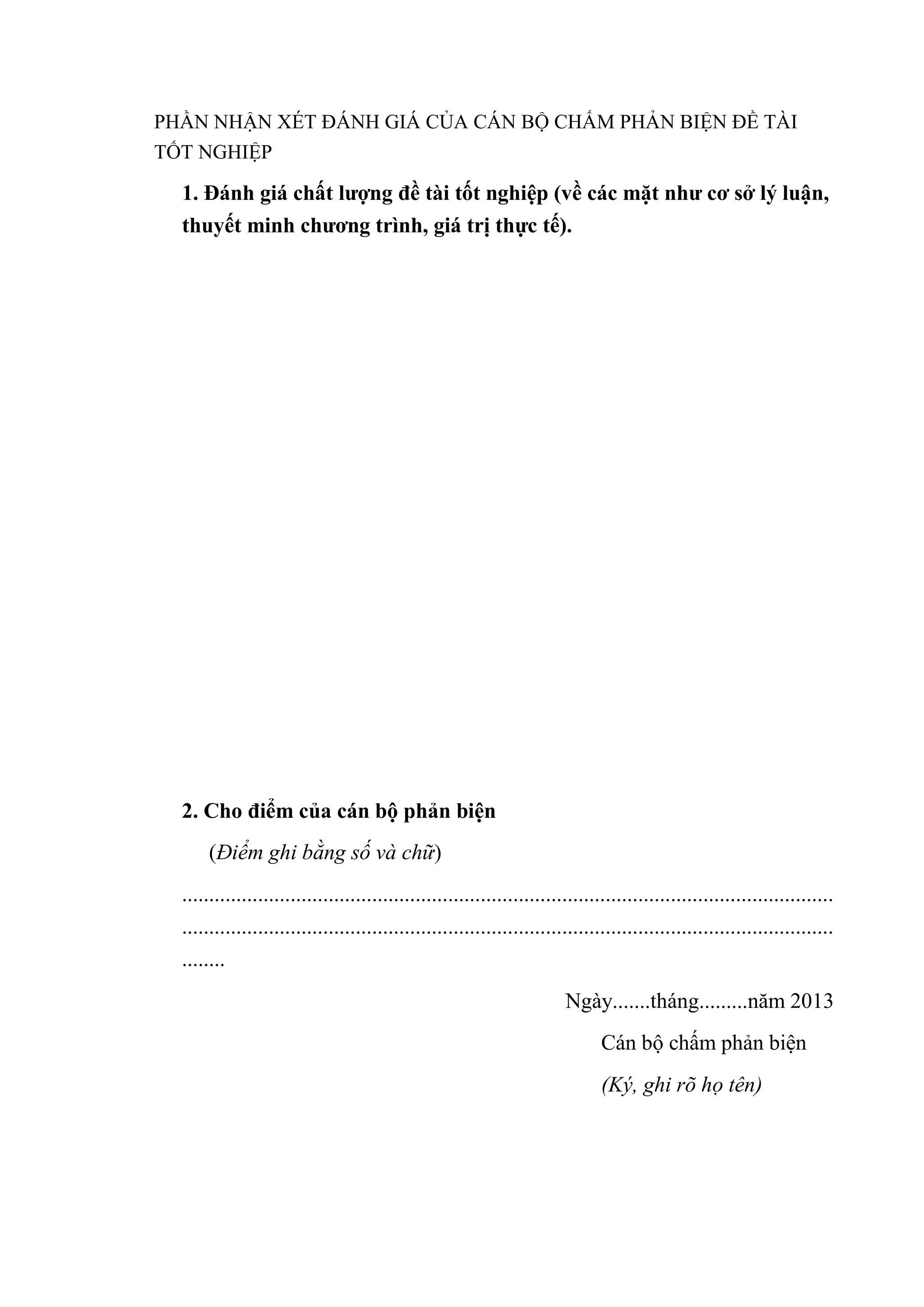 PHẦN NHẬN XÉT ĐÁNH GIÁ CỦA CÁN BỘ CHẤM PHẢN BIỆN ĐỀ TÀI
TỐT NGHIỆP
1. Đánh giá chất lƣợng đề tài tốt nghiệp (về các mặt nhƣ cơ sở lý luận,
thuyết minh chƣơng trình, giá trị thực tế).
2. Cho điểm của cán bộ phản biện
(Điểm ghi bằng số và chữ)
........................................................................................................................
........................................................................................................................
........
Ngày.......tháng.........năm 2013
Cán bộ chấm phản biện
(Ký, ghi rõ họ tên)
 