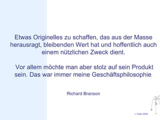 Etwas Originelles zu schaffen, das aus der Masse
herausragt, bleibenden Wert hat und hoffentlich auch
           einem nützlichen Zweck dient.

 Vor allem möchte man aber stolz auf sein Produkt
 sein. Das war immer meine Geschäftsphilosophie.

                    Richard Branson



                                            © Faltin 2009
 