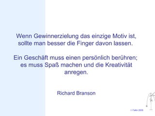 Wenn Gewinnerzielung das einzige Motiv ist,
sollte man besser die Finger davon lassen.

Ein Geschäft muss einen persönlich berühren;
  es muss Spaß machen und die Kreativität
                 anregen.


               Richard Branson


                                         © Faltin 2009
 