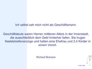 Ich selbst sah mich nicht als Geschäftsmann.

Geschäftsleute waren Herren mittleren Alters in der Innenstadt,
    die ausschließlich dem Geld hinterher liefen. Sie trugen
 Nadelstreifenanzüge und hatten eine Ehefrau und 2,4 Kinder in
                         einem Vorort.


                        Richard Branson


                                                       © Faltin 2009
 