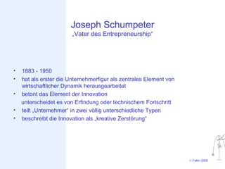 Joseph Schumpeter
                        „Vater des Entrepreneurship“




•   1883 - 1950
•   hat als erster die Unternehmerfigur als zentrales Element von
    wirtschaftlicher Dynamik herausgearbeitet
•   betont das Element der Innovation
    unterscheidet es von Erfindung oder technischem Fortschritt
•   teilt „Unternehmer“ in zwei völlig unterschiedliche Typen
•   beschreibt die Innovation als „kreative Zerstörung“




                                                                    © Faltin 2009
 