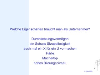 Welche Eigenschaften braucht man als Unternehmer?

             Durchsetzungsvermögen
           ein Schuss Skrupellosigkeit
        auch mal ein X für ein U vormachen
                      Härte
                    Machertyp
              hohes Bildungsniveau
                         ...
                                             © Faltin 2009
 