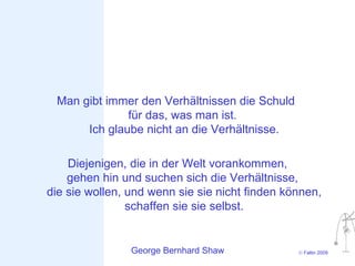 Man gibt immer den Verhältnissen die Schuld
              für das, was man ist.
      Ich glaube nicht an die Verhältnisse.

    Diejenigen, die in der Welt vorankommen,
    gehen hin und suchen sich die Verhältnisse,
die sie wollen, und wenn sie sie nicht finden können,
                schaffen sie sie selbst.


                George Bernhard Shaw            © Faltin 2009
 