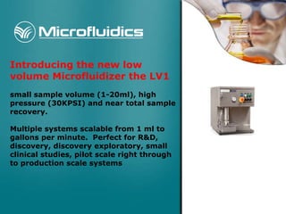 Introducing the new low volume Microfluidizer the LV1   small sample volume (1-20ml), high pressure (30KPSI) and near total sample recovery. Multiple systems scalable from 1 ml to gallons per minute.  Perfect for R&D, discovery, discovery exploratory, small clinical studies, pilot scale right through to production scale systems 