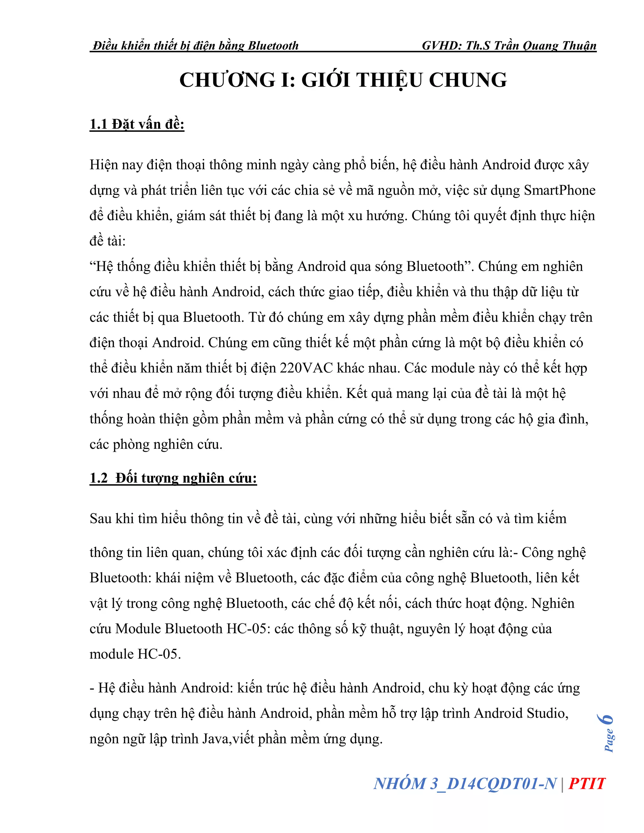 Điều khiển thiết bị điện bằng Bluetooth GVHD: Th.S Trần Quang Thuận
Page6
NHÓM 3_D14CQDT01-N | PTIT
CHƯƠNG I: GIỚI THIỆU CHUNG
1.1 Đặt vấn đề:
Hiện nay điện thoại thông minh ngày càng phổ biến, hệ điều hành Android được xây
dựng và phát triển liên tục với các chia sẻ về mã nguồn mở, việc sử dụng SmartPhone
để điều khiển, giám sát thiết bị đang là một xu hướng. Chúng tôi quyết định thực hiện
đề tài:
“Hệ thống điều khiển thiết bị bằng Android qua sóng Bluetooth”. Chúng em nghiên
cứu về hệ điều hành Android, cách thức giao tiếp, điều khiển và thu thập dữ liệu từ
các thiết bị qua Bluetooth. Từ đó chúng em xây dựng phần mềm điều khiển chạy trên
điện thoại Android. Chúng em cũng thiết kế một phần cứng là một bộ điều khiển có
thể điều khiển năm thiết bị điện 220VAC khác nhau. Các module này có thể kết hợp
với nhau để mở rộng đối tượng điều khiển. Kết quả mang lại của đề tài là một hệ
thống hoàn thiện gồm phần mềm và phần cứng có thể sử dụng trong các hộ gia đình,
các phòng nghiên cứu.
1.2 Đối tượng nghiên cứu:
Sau khi tìm hiểu thông tin về đề tài, cùng với những hiểu biết sẵn có và tìm kiếm
thông tin liên quan, chúng tôi xác định các đối tượng cần nghiên cứu là:- Công nghệ
Bluetooth: khái niệm về Bluetooth, các đặc điểm của công nghệ Bluetooth, liên kết
vật lý trong công nghệ Bluetooth, các chế độ kết nối, cách thức hoạt động. Nghiên
cứu Module Bluetooth HC-05: các thông số kỹ thuật, nguyên lý hoạt động của
module HC-05.
- Hệ điều hành Android: kiến trúc hệ điều hành Android, chu kỳ hoạt động các ứng
dụng chạy trên hệ điều hành Android, phần mềm hỗ trợ lập trình Android Studio,
ngôn ngữ lập trình Java,viết phần mềm ứng dụng.
 