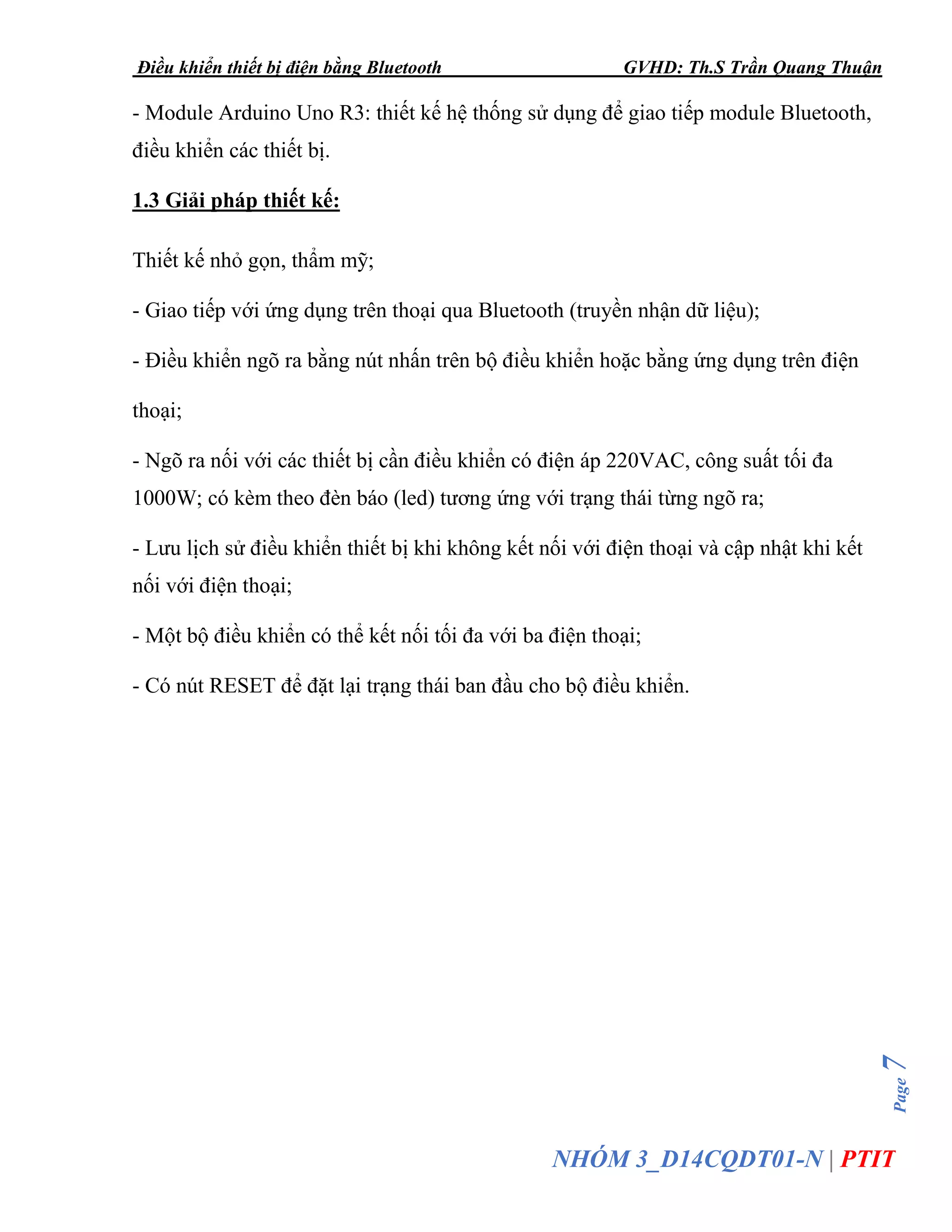 Điều khiển thiết bị điện bằng Bluetooth GVHD: Th.S Trần Quang Thuận
Page7
NHÓM 3_D14CQDT01-N | PTIT
- Module Arduino Uno R3: thiết kế hệ thống sử dụng để giao tiếp module Bluetooth,
điều khiển các thiết bị.
1.3 Giải pháp thiết kế:
Thiết kế nhỏ gọn, thẩm mỹ;
- Giao tiếp với ứng dụng trên thoại qua Bluetooth (truyền nhận dữ liệu);
- Điều khiển ngõ ra bằng nút nhấn trên bộ điều khiển hoặc bằng ứng dụng trên điện
thoại;
- Ngõ ra nối với các thiết bị cần điều khiển có điện áp 220VAC, công suất tối đa
1000W; có kèm theo đèn báo (led) tương ứng với trạng thái từng ngõ ra;
- Lưu lịch sử điều khiển thiết bị khi không kết nối với điện thoại và cập nhật khi kết
nối với điện thoại;
- Một bộ điều khiển có thể kết nối tối đa với ba điện thoại;
- Có nút RESET để đặt lại trạng thái ban đầu cho bộ điều khiển.
 