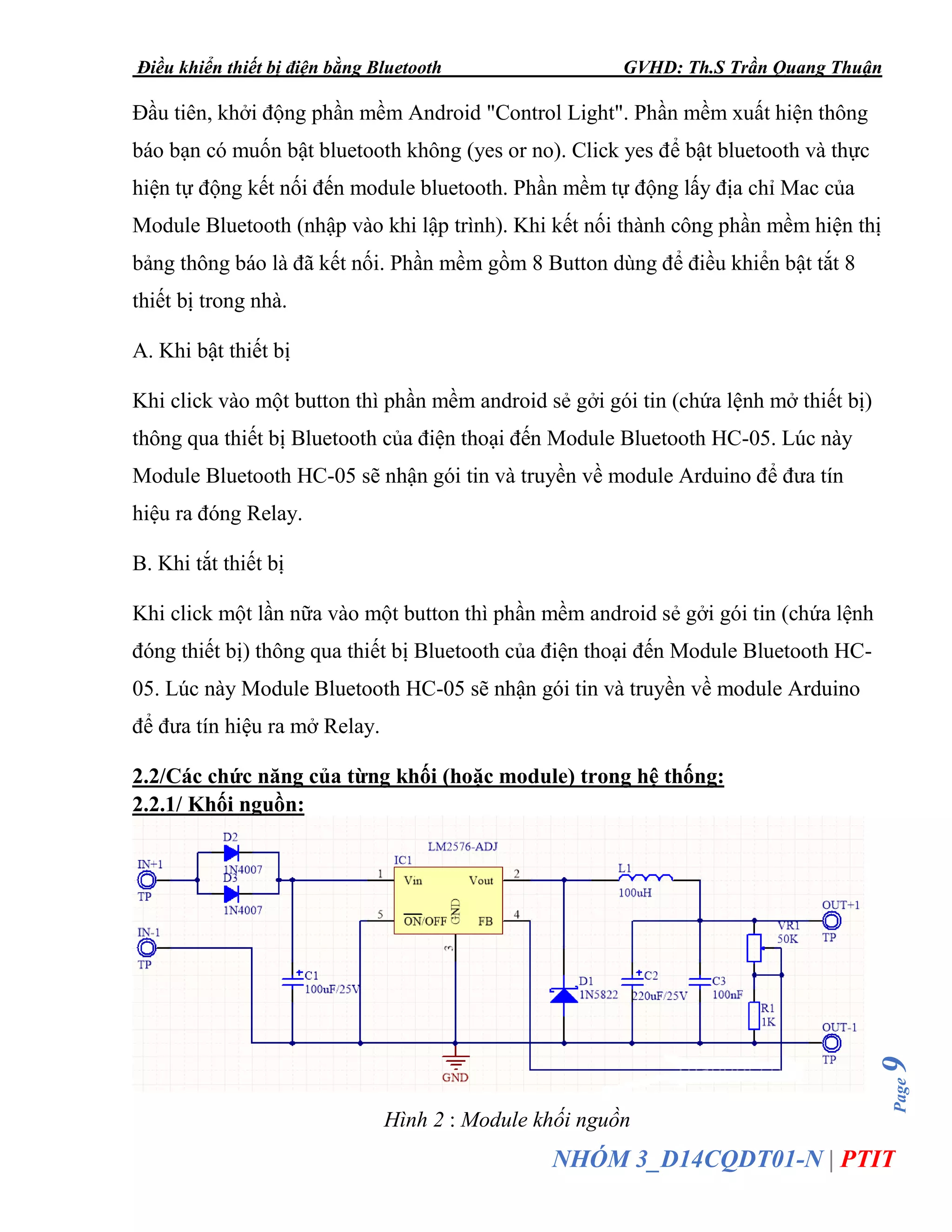 Điều khiển thiết bị điện bằng Bluetooth GVHD: Th.S Trần Quang Thuận
Page9
NHÓM 3_D14CQDT01-N | PTIT
Đầu tiên, khởi động phần mềm Android "Control Light". Phần mềm xuất hiện thông
báo bạn có muốn bật bluetooth không (yes or no). Click yes để bật bluetooth và thực
hiện tự động kết nối đến module bluetooth. Phần mềm tự động lấy địa chỉ Mac của
Module Bluetooth (nhập vào khi lập trình). Khi kết nối thành công phần mềm hiện thị
bảng thông báo là đã kết nối. Phần mềm gồm 8 Button dùng để điều khiển bật tắt 8
thiết bị trong nhà.
A. Khi bật thiết bị
Khi click vào một button thì phần mềm android sẻ gởi gói tin (chứa lệnh mở thiết bị)
thông qua thiết bị Bluetooth của điện thoại đến Module Bluetooth HC-05. Lúc này
Module Bluetooth HC-05 sẽ nhận gói tin và truyền về module Arduino để đưa tín
hiệu ra đóng Relay.
B. Khi tắt thiết bị
Khi click một lần nữa vào một button thì phần mềm android sẻ gởi gói tin (chứa lệnh
đóng thiết bị) thông qua thiết bị Bluetooth của điện thoại đến Module Bluetooth HC-
05. Lúc này Module Bluetooth HC-05 sẽ nhận gói tin và truyền về module Arduino
để đưa tín hiệu ra mở Relay.
2.2/Các chức năng của từng khối (hoặc module) trong hệ thống:
2.2.1/ Khối nguồn:
Hình 2 : Module khối nguồn
 