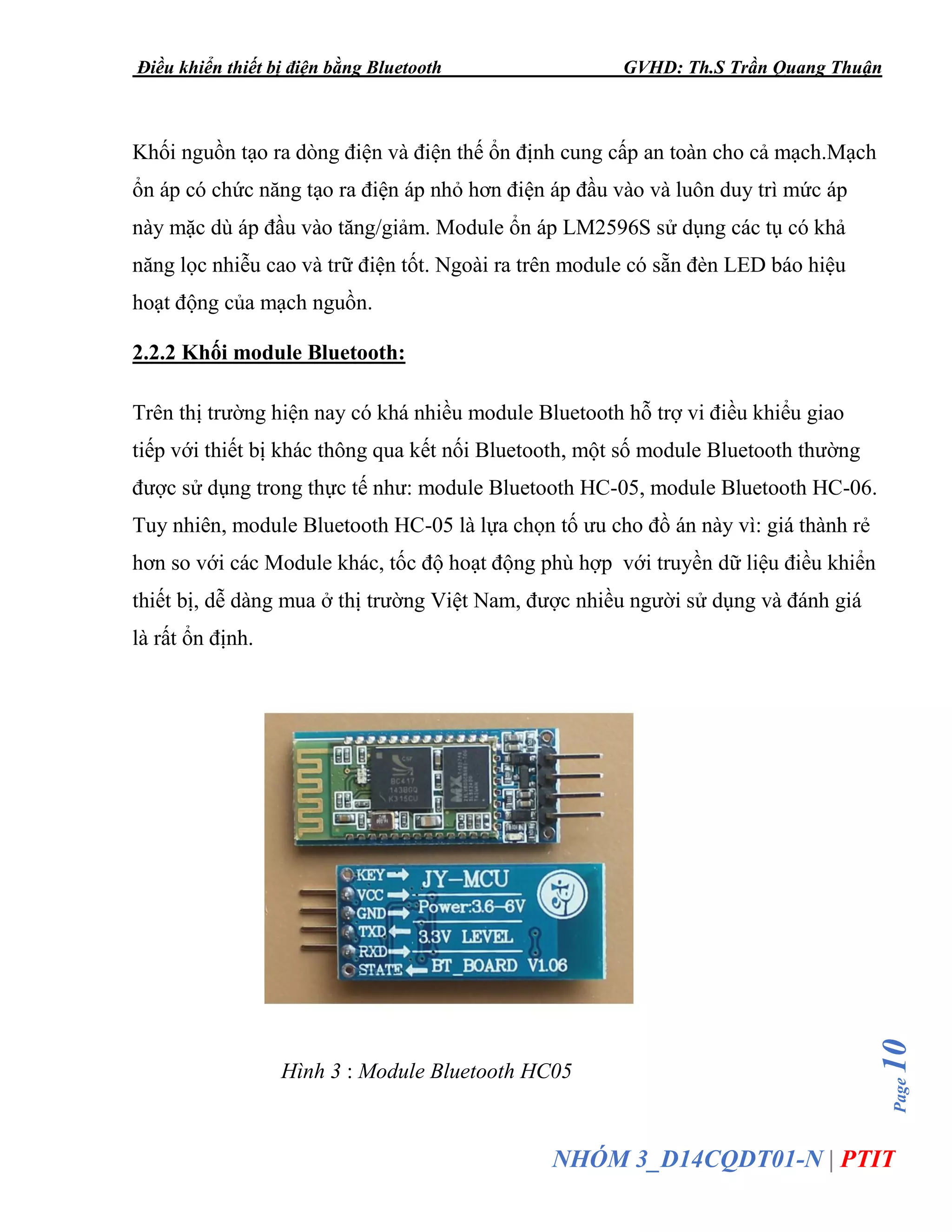 Điều khiển thiết bị điện bằng Bluetooth GVHD: Th.S Trần Quang Thuận
Page10
NHÓM 3_D14CQDT01-N | PTIT
Khối nguồn tạo ra dòng điện và điện thế ổn định cung cấp an toàn cho cả mạch.Mạch
ổn áp có chức năng tạo ra điện áp nhỏ hơn điện áp đầu vào và luôn duy trì mức áp
này mặc dù áp đầu vào tăng/giảm. Module ổn áp LM2596S sử dụng các tụ có khả
năng lọc nhiễu cao và trữ điện tốt. Ngoài ra trên module có sẵn đèn LED báo hiệu
hoạt động của mạch nguồn.
2.2.2 Khối module Bluetooth:
Trên thị trường hiện nay có khá nhiều module Bluetooth hỗ trợ vi điều khiểu giao
tiếp với thiết bị khác thông qua kết nối Bluetooth, một số module Bluetooth thường
được sử dụng trong thực tế như: module Bluetooth HC-05, module Bluetooth HC-06.
Tuy nhiên, module Bluetooth HC-05 là lựa chọn tố ưu cho đồ án này vì: giá thành rẻ
hơn so với các Module khác, tốc độ hoạt động phù hợp với truyền dữ liệu điều khiển
thiết bị, dễ dàng mua ở thị trường Việt Nam, được nhiều người sử dụng và đánh giá
là rất ổn định.
Hình 3 : Module Bluetooth HC05
 
