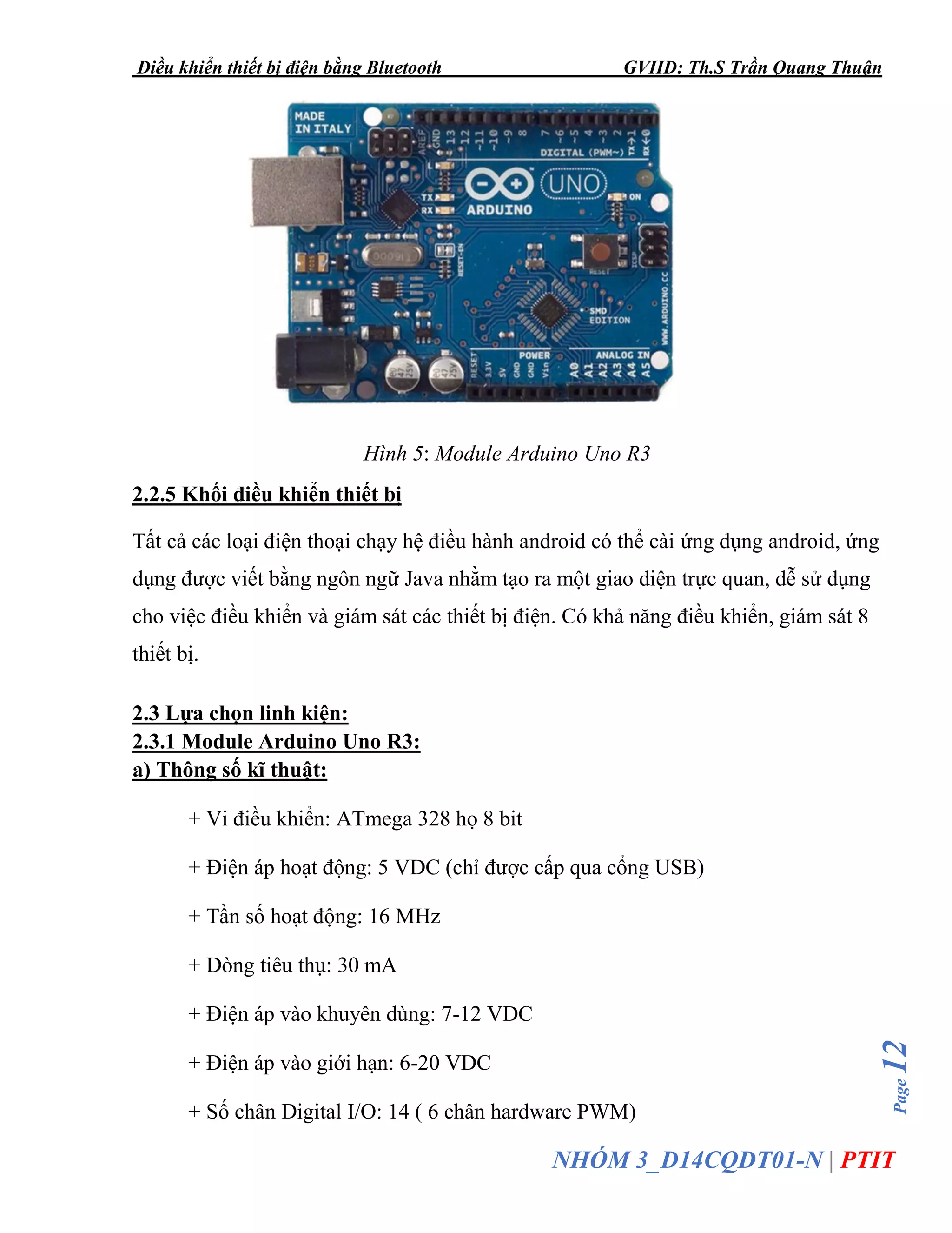 Điều khiển thiết bị điện bằng Bluetooth GVHD: Th.S Trần Quang Thuận
Page12
NHÓM 3_D14CQDT01-N | PTIT
Hình 5: Module Arduino Uno R3
2.2.5 Khối điều khiển thiết bị
Tất cả các loại điện thoại chạy hệ điều hành android có thể cài ứng dụng android, ứng
dụng được viết bằng ngôn ngữ Java nhằm tạo ra một giao diện trực quan, dễ sử dụng
cho việc điều khiển và giám sát các thiết bị điện. Có khả năng điều khiển, giám sát 8
thiết bị.
2.3 Lựa chọn linh kiện:
2.3.1 Module Arduino Uno R3:
a) Thông số kĩ thuật:
+ Vi điều khiển: ATmega 328 họ 8 bit
+ Điện áp hoạt động: 5 VDC (chỉ được cấp qua cổng USB)
+ Tần số hoạt động: 16 MHz
+ Dòng tiêu thụ: 30 mA
+ Điện áp vào khuyên dùng: 7-12 VDC
+ Điện áp vào giới hạn: 6-20 VDC
+ Số chân Digital I/O: 14 ( 6 chân hardware PWM)
 