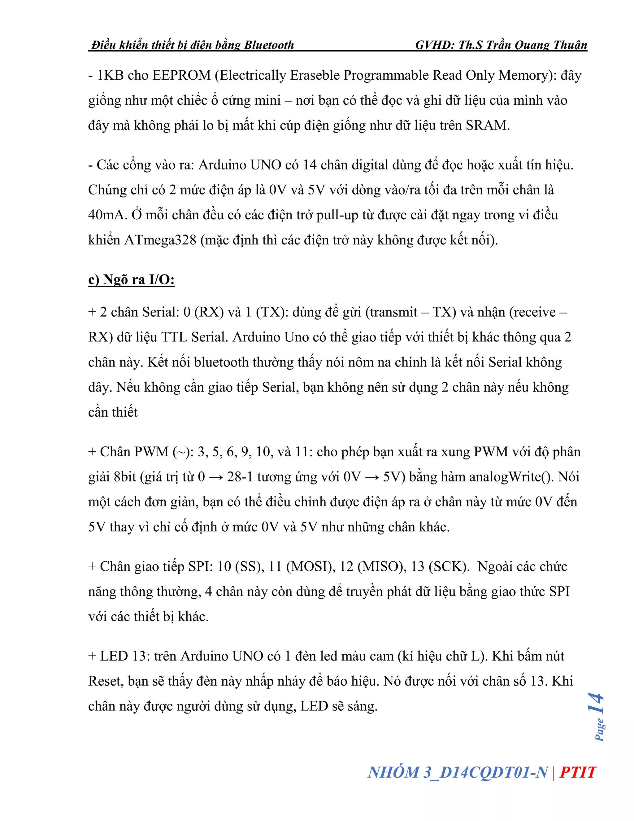 Điều khiển thiết bị điện bằng Bluetooth GVHD: Th.S Trần Quang Thuận
Page14
NHÓM 3_D14CQDT01-N | PTIT
- 1KB cho EEPROM (Electrically Eraseble Programmable Read Only Memory): đây
giống như một chiếc ổ cứng mini – nơi bạn có thể đọc và ghi dữ liệu của mình vào
đây mà không phải lo bị mất khi cúp điện giống như dữ liệu trên SRAM.
- Các cổng vào ra: Arduino UNO có 14 chân digital dùng để đọc hoặc xuất tín hiệu.
Chúng chỉ có 2 mức điện áp là 0V và 5V với dòng vào/ra tối đa trên mỗi chân là
40mA. Ở mỗi chân đều có các điện trở pull-up từ được cài đặt ngay trong vi điều
khiển ATmega328 (mặc định thì các điện trở này không được kết nối).
c) Ngõ ra I/O:
+ 2 chân Serial: 0 (RX) và 1 (TX): dùng để gửi (transmit – TX) và nhận (receive –
RX) dữ liệu TTL Serial. Arduino Uno có thể giao tiếp với thiết bị khác thông qua 2
chân này. Kết nối bluetooth thường thấy nói nôm na chính là kết nối Serial không
dây. Nếu không cần giao tiếp Serial, bạn không nên sử dụng 2 chân này nếu không
cần thiết
+ Chân PWM (~): 3, 5, 6, 9, 10, và 11: cho phép bạn xuất ra xung PWM với độ phân
giải 8bit (giá trị từ 0 → 28-1 tương ứng với 0V → 5V) bằng hàm analogWrite(). Nói
một cách đơn giản, bạn có thể điều chỉnh được điện áp ra ở chân này từ mức 0V đến
5V thay vì chỉ cố định ở mức 0V và 5V như những chân khác.
+ Chân giao tiếp SPI: 10 (SS), 11 (MOSI), 12 (MISO), 13 (SCK). Ngoài các chức
năng thông thường, 4 chân này còn dùng để truyền phát dữ liệu bằng giao thức SPI
với các thiết bị khác.
+ LED 13: trên Arduino UNO có 1 đèn led màu cam (kí hiệu chữ L). Khi bấm nút
Reset, bạn sẽ thấy đèn này nhấp nháy để báo hiệu. Nó được nối với chân số 13. Khi
chân này được người dùng sử dụng, LED sẽ sáng.
 