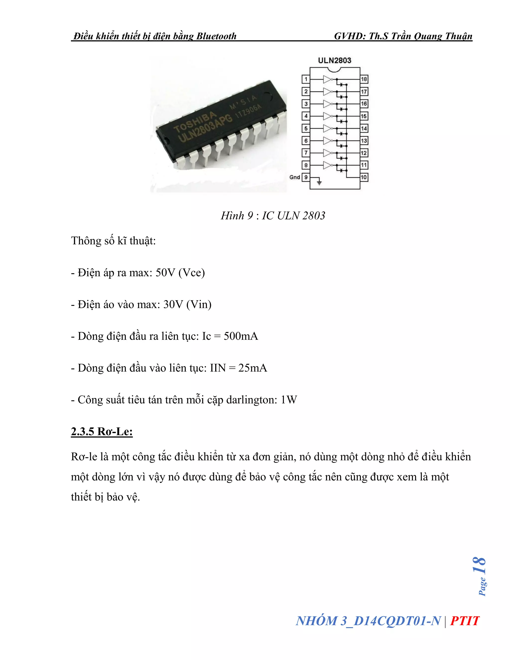 Điều khiển thiết bị điện bằng Bluetooth GVHD: Th.S Trần Quang Thuận
Page18
NHÓM 3_D14CQDT01-N | PTIT
Hình 9 : IC ULN 2803
Thông số kĩ thuật:
- Điện áp ra max: 50V (Vce)
- Điện áo vào max: 30V (Vin)
- Dòng điện đầu ra liên tục: Ic = 500mA
- Dòng điện đầu vào liên tục: IIN = 25mA
- Công suất tiêu tán trên mỗi cặp darlington: 1W
2.3.5 Rơ-Le:
Rơ-le là một công tắc điều khiển từ xa đơn giản, nó dùng một dòng nhỏ để điều khiển
một dòng lớn vì vậy nó được dùng để bảo vệ công tắc nên cũng được xem là một
thiết bị bảo vệ.
 