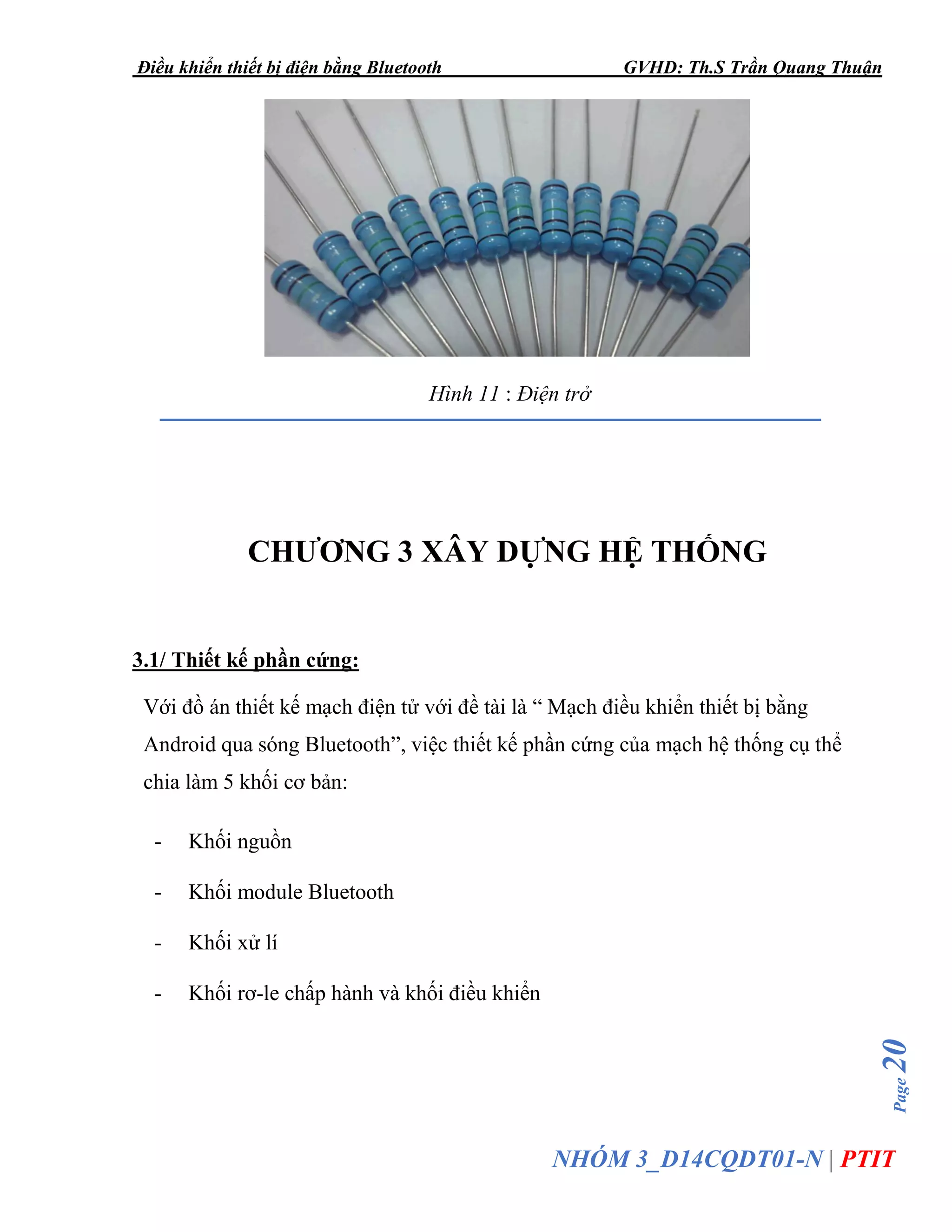 Điều khiển thiết bị điện bằng Bluetooth GVHD: Th.S Trần Quang Thuận
Page20
NHÓM 3_D14CQDT01-N | PTIT
Hình 11 : Điện trở
CHƯƠNG 3 XÂY DỰNG HỆ THỐNG
3.1/ Thiết kế phần cứng:
Với đồ án thiết kế mạch điện tử với đề tài là “ Mạch điều khiển thiết bị bằng
Android qua sóng Bluetooth”, việc thiết kế phần cứng của mạch hệ thống cụ thể
chia làm 5 khối cơ bản:
- Khối nguồn
- Khối module Bluetooth
- Khối xử lí
- Khối rơ-le chấp hành và khối điều khiển
 